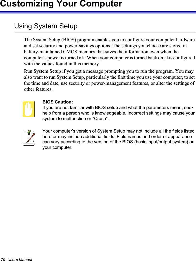 70  Users ManualCustomizing Your ComputerUsing System SetupThe System Setup (BIOS) program enables you to configure your computer hardware and set security and power-savings options. The settings you choose are stored in battery-maintained CMOS memory that saves the information even when the computer’s power is turned off. When your computer is turned back on, it is configured with the values found in this memory. Run System Setup if you get a message prompting you to run the program. You may also want to run System Setup, particularly the first time you use your computer, to set the time and date, use security or power-management features, or alter the settings of other features. BIOS Caution: If you are not familiar with BIOS setup and what the parameters mean, seek help from a person who is knowledgeable. Incorrect settings may cause your system to malfunction or &quot;Crash”. Your computer’s version of System Setup may not include all the fields listed here or may include additional fields. Field names and order of appearance can vary according to the version of the BIOS (basic input/output system) on your computer.