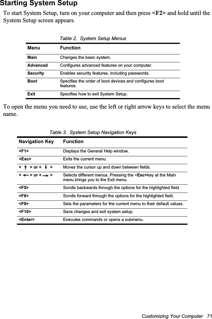 Customizing Your Computer   71Starting System SetupTo start System Setup, turn on your computer and then press &lt;F2&gt; and hold until the System Setup screen appears. Table 2.  System Setup MenusTo open the menu you need to use, use the left or right arrow keys to select the menu name. Table 3.  System Setup Navigation KeysMenu FunctionMain Changes the basic system.Advanced Configures advanced features on your computer.Security Enables security features, including passwords.Boot Specifies the order of boot devices and configures boot features.Exit Specifies how to exit System Setup.Navigation Key Function&lt;F1&gt; Displays the General Help window.&lt;Esc&gt; Exits the current menu.&lt;&gt; or &lt;&gt; Moves the cursor up and down between fields.&lt;&gt; or &lt;&gt; Selects different menus. Pressing the &lt;Esc&gt;key at the Main menu brings you to the Exit menu.&lt;F5&gt; Scrolls backwards through the options for the highlighted field.&lt;F6&gt; Scrolls forward through the options for the highlighted field.&lt;F9&gt; Sets the parameters for the current menu to their default values.&lt;F10&gt; Save changes and exit system setup.&lt;Enter&gt; Executes commands or opens a submenu.