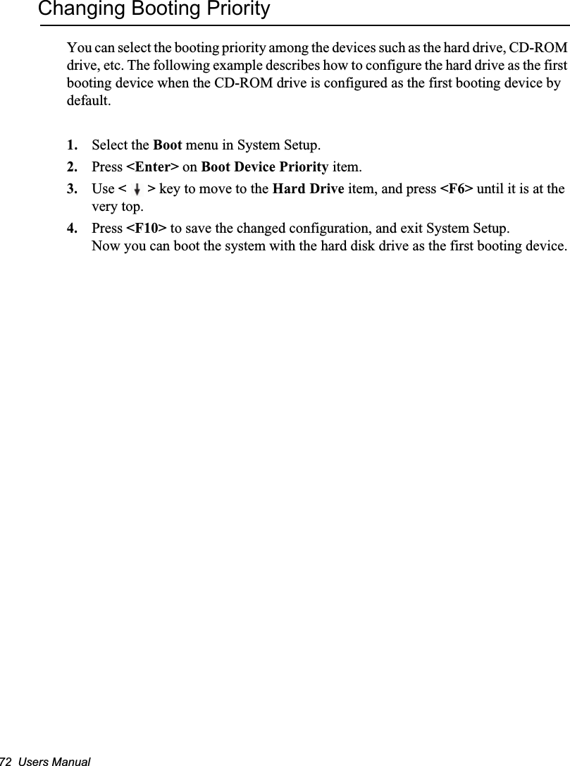 72  Users ManualChanging Booting PriorityYou can select the booting priority among the devices such as the hard drive, CD-ROM drive, etc. The following example describes how to configure the hard drive as the first booting device when the CD-ROM drive is configured as the first booting device by default.1. Select the Boot menu in System Setup.2. Press &lt;Enter&gt; on Boot Device Priority item.3. Use &lt;&gt; key to move to the Hard Drive item, and press &lt;F6&gt; until it is at the very top.4. Press &lt;F10&gt; to save the changed configuration, and exit System Setup.Now you can boot the system with the hard disk drive as the first booting device.