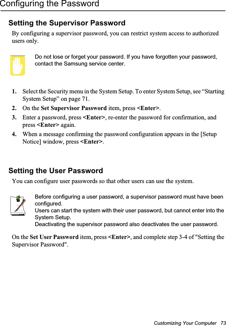 Customizing Your Computer   73Configuring the PasswordSetting the Supervisor PasswordBy configuring a supervisor password, you can restrict system access to authorized users only.Do not lose or forget your password. If you have forgotten your password, contact the Samsung service center. 1. Select the Security menu in the System Setup. To enter System Setup, see “Starting System Setup” on page 71.2. On the Set Supervisor Password item, press &lt;Enter&gt;.3. Enter a password, press &lt;Enter&gt;, re-enter the password for confirmation, and press &lt;Enter&gt; again.4. When a message confirming the password configuration appears in the [Setup Notice] window, press &lt;Enter&gt;.Setting the User PasswordYou can configure user passwords so that other users can use the system.Before configuring a user password, a supervisor password must have been configured.Users can start the system with their user password, but cannot enter into the System Setup.Deactivating the supervisor password also deactivates the user password.On the Set User Password item, press &lt;Enter&gt;, and complete step 3-4 of &quot;Setting the Supervisor Password&quot;.