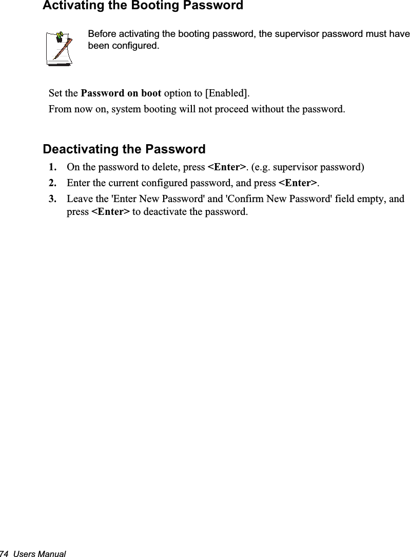 74  Users ManualActivating the Booting PasswordBefore activating the booting password, the supervisor password must have been configured.Set the Password on boot option to [Enabled]. From now on, system booting will not proceed without the password.Deactivating the Password1. On the password to delete, press &lt;Enter&gt;. (e.g. supervisor password)2. Enter the current configured password, and press &lt;Enter&gt;.3. Leave the &apos;Enter New Password&apos; and &apos;Confirm New Password&apos; field empty, and press &lt;Enter&gt; to deactivate the password.