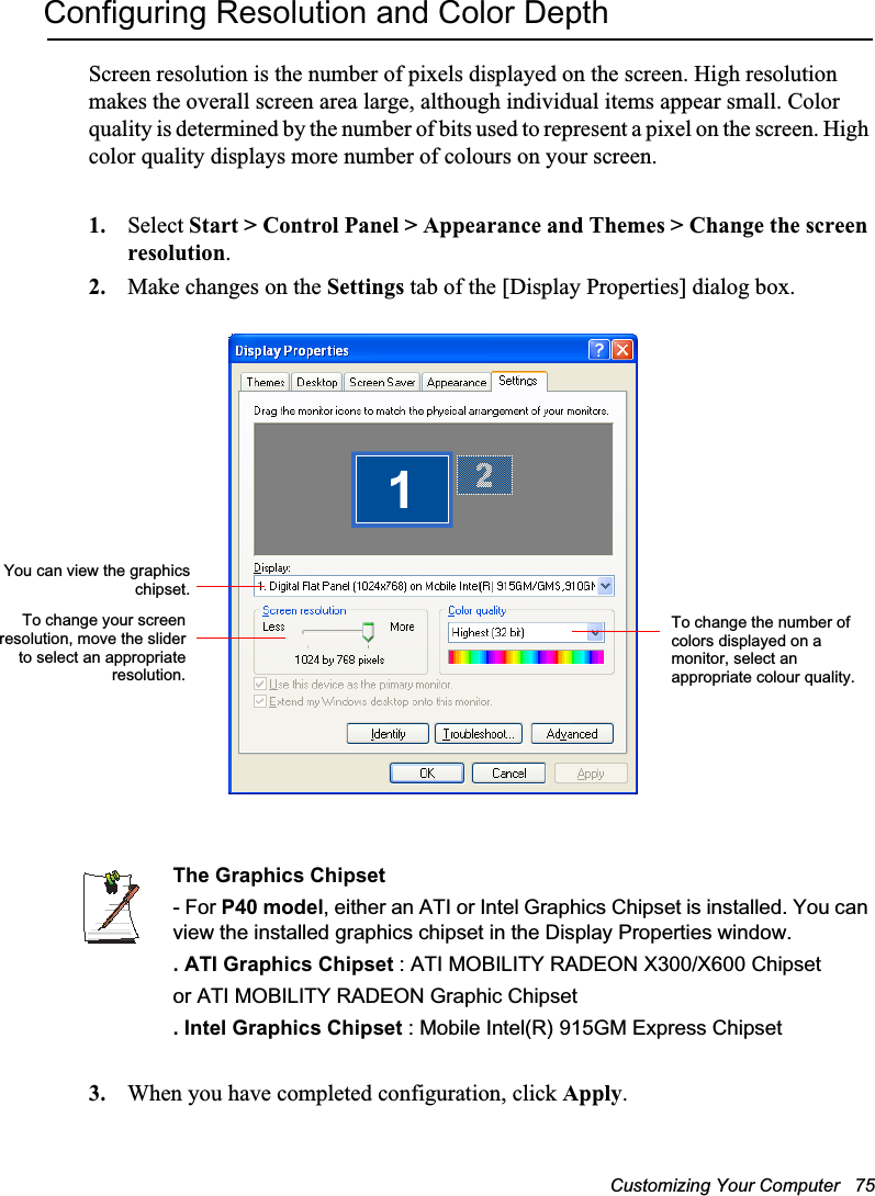 Customizing Your Computer   75Configuring Resolution and Color DepthScreen resolution is the number of pixels displayed on the screen. High resolution makes the overall screen area large, although individual items appear small. Color quality is determined by the number of bits used to represent a pixel on the screen. High color quality displays more number of colours on your screen.1. Select Start &gt; Control Panel &gt; Appearance and Themes &gt; Change the screen resolution.2. Make changes on the Settings tab of the [Display Properties] dialog box.The Graphics Chipset- For P40 model, either an ATI or Intel Graphics Chipset is installed. You can view the installed graphics chipset in the Display Properties window.. ATI Graphics Chipset : ATI MOBILITY RADEON X300/X600 Chipsetor ATI MOBILITY RADEON Graphic Chipset. Intel Graphics Chipset : Mobile Intel(R) 915GM Express Chipset3. When you have completed configuration, click Apply.To change the number of colors displayed on a monitor, select an appropriate colour quality.To change your screenresolution, move the sliderto select an appropriateresolution.You can view the graphicschipset.