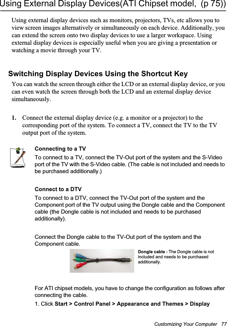 Customizing Your Computer   77Using External Display Devices(ATI Chipset model,  (p 75))Using external display devices such as monitors, projectors, TVs, etc allows you to view screen images alternatively or simultaneously on each device. Additionally, you can extend the screen onto two display devices to use a larger workspace. Using external display devices is especially useful when you are giving a presentation or watching a movie through your TV.Switching Display Devices Using the Shortcut KeyYou can watch the screen through either the LCD or an external display device, or you can even watch the screen through both the LCD and an external display device simultaneously.1. Connect the external display device (e.g. a monitor or a projector) to the corresponding port of the system. To connect a TV, connect the TV to the TV output port of the system.Connecting to a TVTo connect to a TV, connect the TV-Out port of the system and the S-Video port of the TV with the S-Video cable. (The cable is not included and needs to be purchased additionally.)Connect to a DTVTo connect to a DTV, connect the TV-Out port of the system and the Component port of the TV output using the Dongle cable and the Component cable (the Dongle cable is not included and needs to be purchased additionally).Connect the Dongle cable to the TV-Out port of the system and the Component cable.For ATI chipset models, you have to change the configuration as follows after connecting the cable.1. Click Start &gt; Control Panel &gt; Appearance and Themes &gt; DisplayDongle cable - The Dongle cable is not included and needs to be purchased additionally.