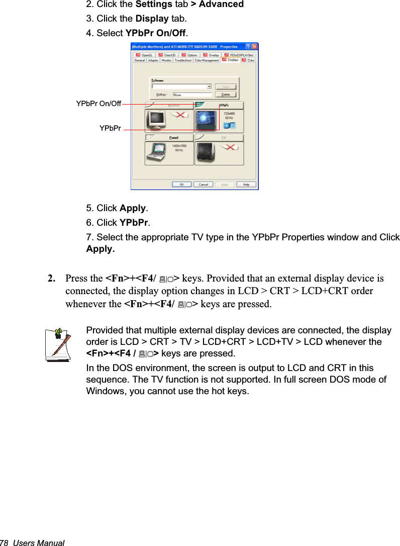 78  Users Manual2. Click the Settings tab &gt; Advanced3. Click the Display tab.4. Select YPbPr On/Off.5. Click Apply.6. Click YPbPr.7. Select the appropriate TV type in the YPbPr Properties window and Click Apply.2. Press the &lt;Fn&gt;+&lt;F4/ &gt; keys. Provided that an external display device is connected, the display option changes in LCD &gt; CRT &gt; LCD+CRT order whenever the &lt;Fn&gt;+&lt;F4/ &gt; keys are pressed.Provided that multiple external display devices are connected, the display order is LCD &gt; CRT &gt; TV &gt; LCD+CRT &gt; LCD+TV &gt; LCD whenever the &lt;Fn&gt;+&lt;F4 /  &gt; keys are pressed.In the DOS environment, the screen is output to LCD and CRT in this sequence. The TV function is not supported. In full screen DOS mode of Windows, you cannot use the hot keys.YPbPr On/OffYPbPr