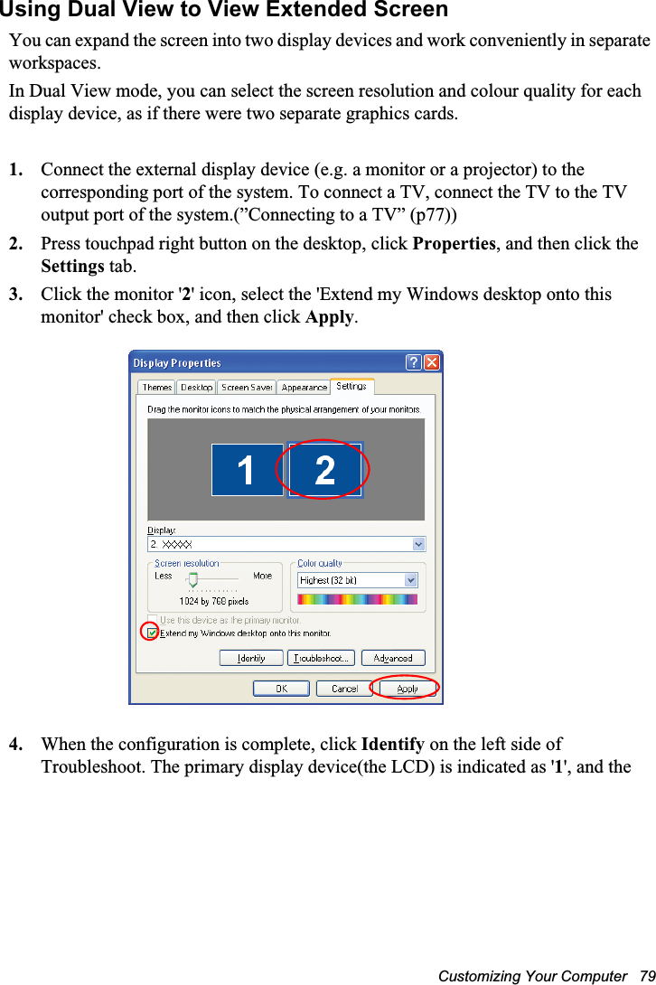 Customizing Your Computer   79Using Dual View to View Extended ScreenYou can expand the screen into two display devices and work conveniently in separate workspaces.In Dual View mode, you can select the screen resolution and colour quality for each display device, as if there were two separate graphics cards.1. Connect the external display device (e.g. a monitor or a projector) to the corresponding port of the system. To connect a TV, connect the TV to the TV output port of the system.(”Connecting to a TV” (p77))2. Press touchpad right button on the desktop, click Properties, and then click the Settings tab.3. Click the monitor &apos;2&apos; icon, select the &apos;Extend my Windows desktop onto this monitor&apos; check box, and then click Apply.4. When the configuration is complete, click Identify on the left side of Troubleshoot. The primary display device(the LCD) is indicated as &apos;1&apos;, and the 