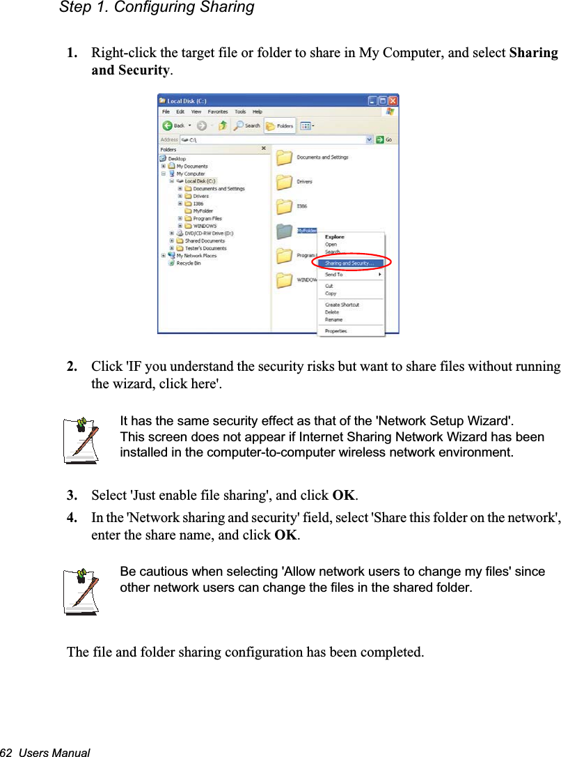 62  Users ManualStep 1. Configuring Sharing1. Right-click the target file or folder to share in My Computer, and select Sharing and Security.2. Click &apos;IF you understand the security risks but want to share files without running the wizard, click here&apos;.It has the same security effect as that of the &apos;Network Setup Wizard&apos;.This screen does not appear if Internet Sharing Network Wizard has been installed in the computer-to-computer wireless network environment. 3. Select &apos;Just enable file sharing&apos;, and click OK.4. In the &apos;Network sharing and security&apos; field, select &apos;Share this folder on the network&apos;, enter the share name, and click OK.Be cautious when selecting &apos;Allow network users to change my files&apos; since other network users can change the files in the shared folder.The file and folder sharing configuration has been completed.