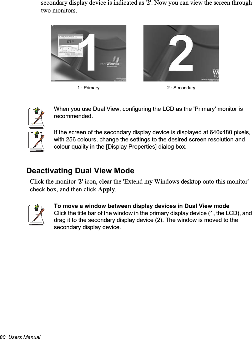 80  Users Manualsecondary display device is indicated as &apos;2&apos;. Now you can view the screen through two monitors.   When you use Dual View, configuring the LCD as the &apos;Primary&apos; monitor is recommended.If the screen of the secondary display device is displayed at 640x480 pixels, with 256 colours, change the settings to the desired screen resolution and colour quality in the [Display Properties] dialog box.Deactivating Dual View ModeClick the monitor &apos;2&apos; icon, clear the &apos;Extend my Windows desktop onto this monitor&apos; check box, and then click Apply.To move a window between display devices in Dual View modeClick the title bar of the window in the primary display device (1, the LCD), and drag it to the secondary display device (2). The window is moved to the secondary display device.2 : Secondary1 : Primary