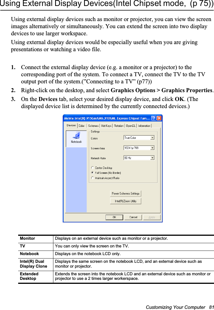 Customizing Your Computer   81Using External Display Devices(Intel Chipset mode,  (p 75))Using external display devices such as monitor or projector, you can view the screen images alternatively or simultaneously. You can extend the screen into two display devices to use larger workspace.Using external display devices would be especially useful when you are giving presentations or watching a video file.1. Connect the external display device (e.g. a monitor or a projector) to the corresponding port of the system. To connect a TV, connect the TV to the TV output port of the system.(”Connecting to a TV” (p77))2. Right-click on the desktop, and select Graphics Options &gt; Graphics Properties.3. On the Devices tab, select your desired display device, and click OK. (The displayed device list is determined by the currently connected devices.)Monitor Displays on an external device such as monitor or a projector.TV You can only view the screen on the TV.Notebook Displays on the notebook LCD only.Intel(R) Dual Display CloneDisplays the same screen on the notebook LCD, and an external device such as monitor or projector.Extended DesktopExtends the screen into the notebook LCD and an external device such as monitor or projector to use a 2 times larger workerspace.