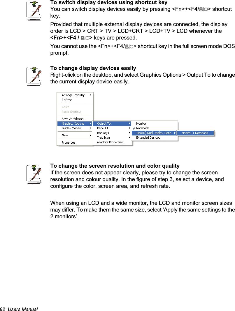 82  Users ManualTo switch display devices using shortcut keyYou can switch display devices easily by pressing &lt;Fn&gt;+&lt;F4/ &gt; shortcut key.Provided that multiple external display devices are connected, the display order is LCD &gt; CRT &gt; TV &gt; LCD+CRT &gt; LCD+TV &gt; LCD whenever the &lt;Fn&gt;+&lt;F4 /  &gt; keys are pressed.You cannot use the &lt;Fn&gt;+&lt;F4/ &gt; shortcut key in the full screen mode DOS prompt.To change display devices easilyRight-click on the desktop, and select Graphics Options &gt; Output To to change the current display device easily.To change the screen resolution and color qualityIf the screen does not appear clearly, please try to change the screen resolution and colour quality. In the figure of step 3, select a device, and configure the color, screen area, and refresh rate.When using an LCD and a wide monitor, the LCD and monitor screen sizes may differ. To make them the same size, select ‘Apply the same settings to the 2 monitors’.