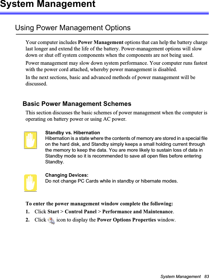 System Management   83System ManagementUsing Power Management OptionsYour computer includes Power Management options that can help the battery charge last longer and extend the life of the battery. Power-management options will slow down or shut off system components when the components are not being used. Power management may slow down system performance. Your computer runs fastest with the power cord attached, whereby power management is disabled.In the next sections, basic and advanced methods of power management will be discussed.Basic Power Management SchemesThis section discusses the basic schemes of power management when the computer is operating on battery power or using AC power.Standby vs. HibernationHibernation is a state where the contents of memory are stored in a special file on the hard disk, and Standby simply keeps a small holding current through the memory to keep the data. You are more likely to sustain loss of data in Standby mode so it is recommended to save all open files before entering Standby. Changing Devices:Do not change PC Cards while in standby or hibernate modes.To enter the power management window complete the following:1. Click Start &gt; Control Panel &gt; Performance and Maintenance.2. Click   icon to display the Power Options Properties window.