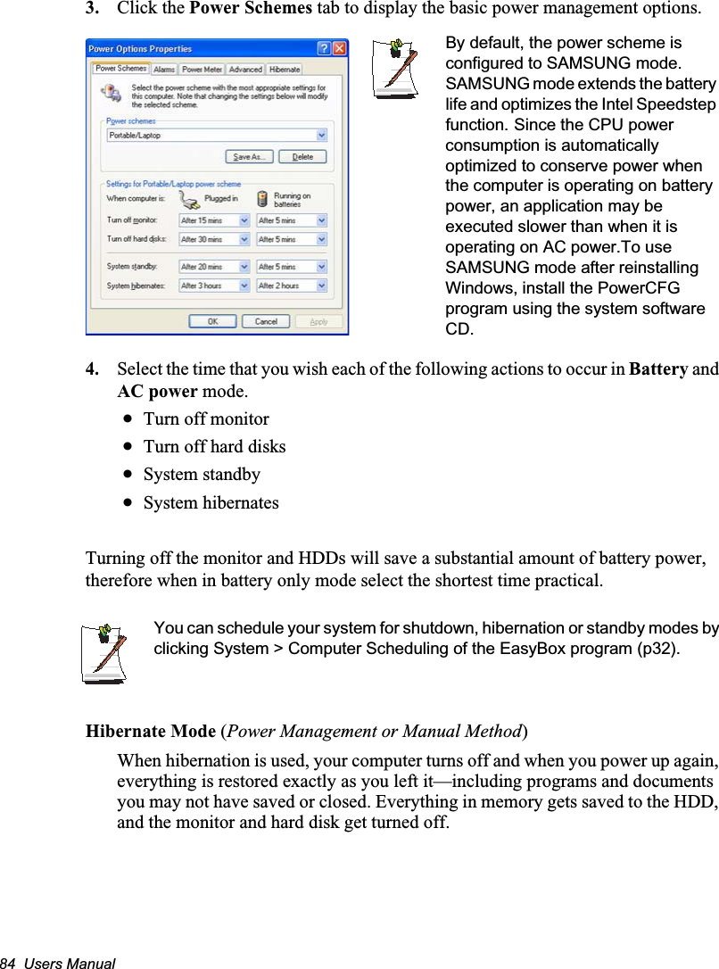 84  Users Manual3. Click the Power Schemes tab to display the basic power management options.4. Select the time that you wish each of the following actions to occur in Battery and AC power mode.xTurn off monitorxTurn off hard disksxSystem standbyxSystem hibernatesTurning off the monitor and HDDs will save a substantial amount of battery power, therefore when in battery only mode select the shortest time practical.You can schedule your system for shutdown, hibernation or standby modes by clicking System &gt; Computer Scheduling of the EasyBox program (p32).Hibernate Mode (Power Management or Manual Method)When hibernation is used, your computer turns off and when you power up again, everything is restored exactly as you left it—including programs and documents you may not have saved or closed. Everything in memory gets saved to the HDD, and the monitor and hard disk get turned off.By default, the power scheme is configured to SAMSUNG mode. SAMSUNG mode extends the battery life and optimizes the Intel Speedstep function.GSince the CPU power consumption is automatically optimized to conserve power when the computer is operating on battery power, an application may be executed slower than when it is operating on AC power.To use SAMSUNG mode after reinstalling Windows, install the PowerCFG program using the system software CD.