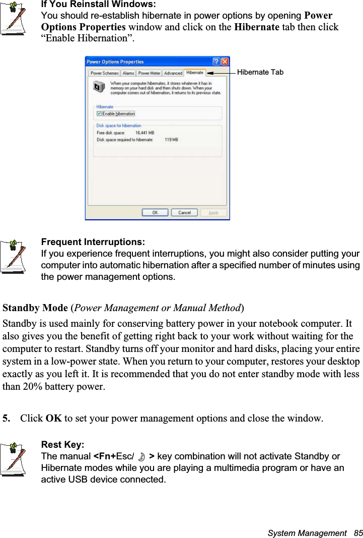 System Management   85If You Reinstall Windows:You should re-establish hibernate in power options by opening PowerOptions Properties window and click on the Hibernate tab then click “Enable Hibernation”.Frequent Interruptions:If you experience frequent interruptions, you might also consider putting your computer into automatic hibernation after a specified number of minutes using the power management options.Standby Mode (Power Management or Manual Method)Standby is used mainly for conserving battery power in your notebook computer. It also gives you the benefit of getting right back to your work without waiting for the computer to restart. Standby turns off your monitor and hard disks, placing your entire system in a low-power state. When you return to your computer, restores your desktop exactly as you left it. It is recommended that you do not enter standby mode with less than 20% battery power.5. Click OK to set your power management options and close the window.Rest Key:The manual &lt;Fn+Esc/ &gt; key combination will not activate Standby or Hibernate modes while you are playing a multimedia program or have an active USB device connected.Hibernate Tab
