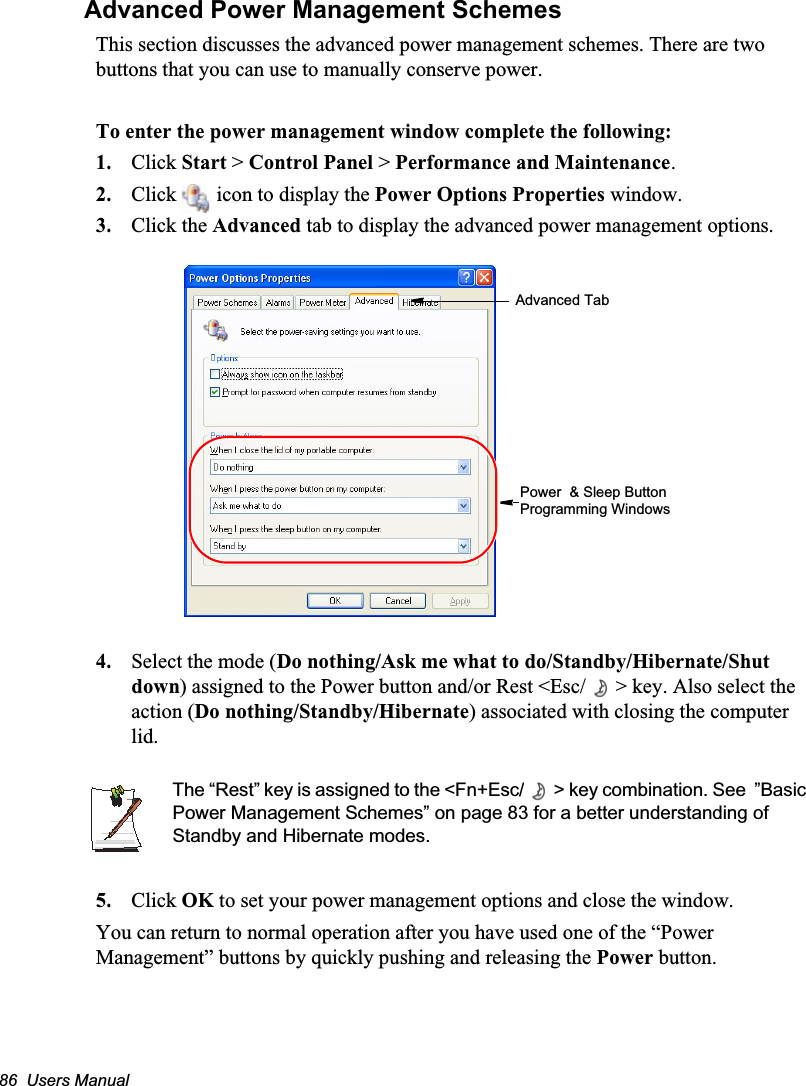 86  Users ManualAdvanced Power Management SchemesThis section discusses the advanced power management schemes. There are two buttons that you can use to manually conserve power.To enter the power management window complete the following:1. Click Start &gt; Control Panel &gt; Performance and Maintenance.2. Click   icon to display the Power Options Properties window.3. Click the Advanced tab to display the advanced power management options.4. Select the mode (Do nothing/Ask me what to do/Standby/Hibernate/Shut down) assigned to the Power button and/or Rest &lt;Esc/ &gt; key. Also select the action (Do nothing/Standby/Hibernate) associated with closing the computer lid.The “Rest” key is assigned to the &lt;Fn+Esc/ &gt; key combination. See  ”Basic Power Management Schemes” on page 83 for a better understanding of Standby and Hibernate modes.5. Click OK to set your power management options and close the window.You can return to normal operation after you have used one of the “Power Management” buttons by quickly pushing and releasing the Power button.Advanced TabPower  &amp; Sleep Button Programming Windows