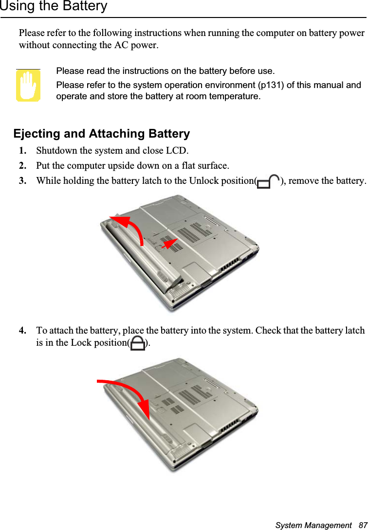 System Management   87Using the BatteryPlease refer to the following instructions when running the computer on battery power without connecting the AC power.Please read the instructions on the battery before use.Please refer to the system operation environment (p131) of this manual and operate and store the battery at room temperature.Ejecting and Attaching Battery1. Shutdown the system and close LCD.2. Put the computer upside down on a flat surface.3. While holding the battery latch to the Unlock position( ), remove the battery.4. To attach the battery, place the battery into the system. Check that the battery latch is in the Lock position( ).