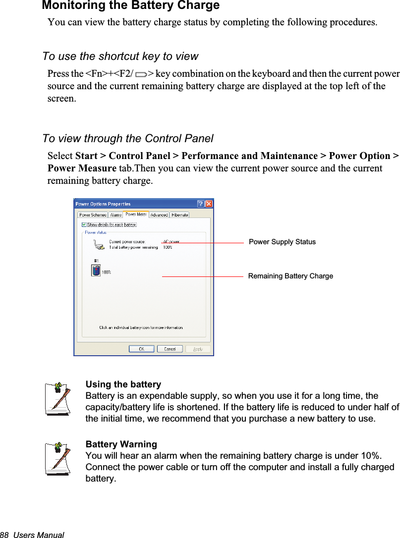 88  Users ManualMonitoring the Battery ChargeYou can view the battery charge status by completing the following procedures.To use the shortcut key to viewPress the &lt;Fn&gt;+&lt;F2/ &gt; key combination on the keyboard and then the current power source and the current remaining battery charge are displayed at the top left of the screen.To view through the Control PanelSelect Start &gt; Control Panel &gt; Performance and Maintenance &gt; Power Option &gt; Power Measure tab.Then you can view the current power source and the current remaining battery charge.Using the batteryBattery is an expendable supply, so when you use it for a long time, the capacity/battery life is shortened. If the battery life is reduced to under half of the initial time, we recommend that you purchase a new battery to use.Battery WarningYou will hear an alarm when the remaining battery charge is under 10%. Connect the power cable or turn off the computer and install a fully charged battery.Power Supply StatusRemaining Battery Charge
