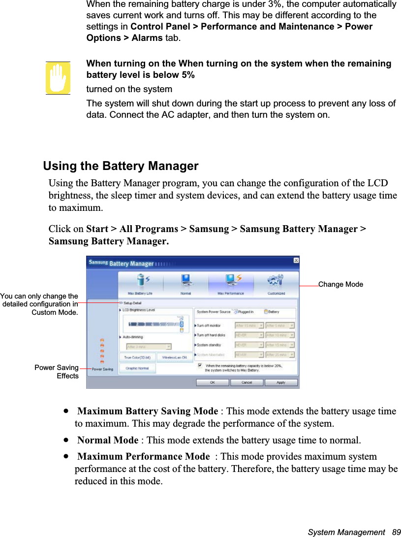 System Management   89When the remaining battery charge is under 3%, the computer automatically saves current work and turns off. This may be different according to the settings in Control Panel &gt; Performance and Maintenance &gt; Power Options &gt; Alarms tab.When turning on the When turning on the system when the remaining battery level is below 5%turned on the systemThe system will shut down during the start up process to prevent any loss of data. Connect the AC adapter, and then turn the system on.Using the Battery ManagerUsing the Battery Manager program, you can change the configuration of the LCD brightness, the sleep timer and system devices, and can extend the battery usage time to maximum.Click on Start &gt; All Programs &gt; Samsung &gt; Samsung Battery Manager &gt; Samsung Battery Manager.x Maximum Battery Saving Mode : This mode extends the battery usage time to maximum. This may degrade the performance of the system.x Normal Mode : This mode extends the battery usage time to normal.x Maximum Performance Mode  : This mode provides maximum system performance at the cost of the battery. Therefore, the battery usage time may be reduced in this mode.Change ModeYou can only change thedetailed configuration inCustom Mode.Power SavingEffects