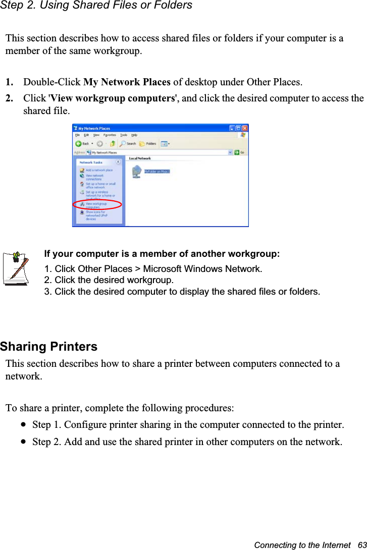 Connecting to the Internet   63Step 2. Using Shared Files or FoldersThis section describes how to access shared files or folders if your computer is a member of the same workgroup.1. Double-Click My Network Places of desktop under Other Places. 2. Click &apos;View workgroup computers&apos;, and click the desired computer to access the shared file.If your computer is a member of another workgroup:1. Click Other Places &gt; Microsoft Windows Network.2. Click the desired workgroup.3. Click the desired computer to display the shared files or folders. Sharing PrintersThis section describes how to share a printer between computers connected to a network.To share a printer, complete the following procedures:xStep 1. Configure printer sharing in the computer connected to the printer.xStep 2. Add and use the shared printer in other computers on the network.