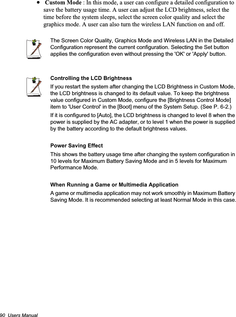 90  Users Manualx Custom Mode : In this mode, a user can configure a detailed configuration to save the battery usage time. A user can adjust the LCD brightness, select the time before the system sleeps, select the screen color quality and select the graphics mode. A user can also turn the wireless LAN function on and off.The Screen Color Quality, Graphics Mode and Wireless LAN in the Detailed Configuration represent the current configuration. Selecting the Set button applies the configuration even without pressing the &apos;OK&apos; or &apos;Apply&apos; button.Controlling the LCD BrightnessIf you restart the system after changing the LCD Brightness in Custom Mode, the LCD brightness is changed to its default value. To keep the brightness value configured in Custom Mode, configure the [Brightness Control Mode] item to &apos;User Control&apos; in the [Boot] menu of the System Setup. (See P. 6-2.)If it is configured to [Auto], the LCD brightness is changed to level 8 when the power is supplied by the AC adapter, or to level 1 when the power is supplied by the battery according to the default brightness values.Power Saving EffectThis shows the battery usage time after changing the system configuration in 10 levels for Maximum Battery Saving Mode and in 5 levels for Maximum Performance Mode.When Running a Game or Multimedia ApplicationA game or multimedia application may not work smoothly in Maximum Battery Saving Mode. It is recommended selecting at least Normal Mode in this case.