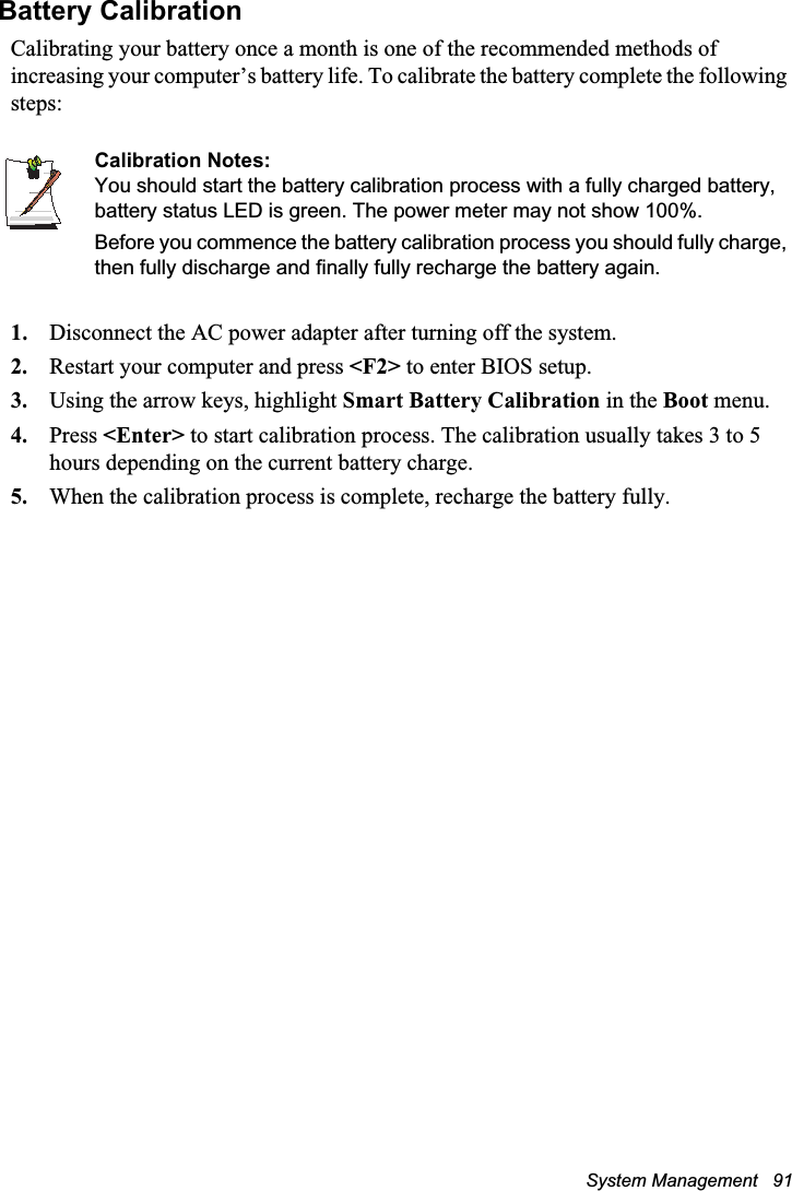 System Management   91Battery CalibrationCalibrating your battery once a month is one of the recommended methods of increasing your computer’s battery life. To calibrate the battery complete the following steps:Calibration Notes:You should start the battery calibration process with a fully charged battery, battery status LED is green. The power meter may not show 100%. Before you commence the battery calibration process you should fully charge, then fully discharge and finally fully recharge the battery again.1. Disconnect the AC power adapter after turning off the system.2. Restart your computer and press &lt;F2&gt; to enter BIOS setup.3. Using the arrow keys, highlight Smart Battery Calibration in the Boot menu.4. Press &lt;Enter&gt; to start calibration process. The calibration usually takes 3 to 5 hours depending on the current battery charge.5. When the calibration process is complete, recharge the battery fully.