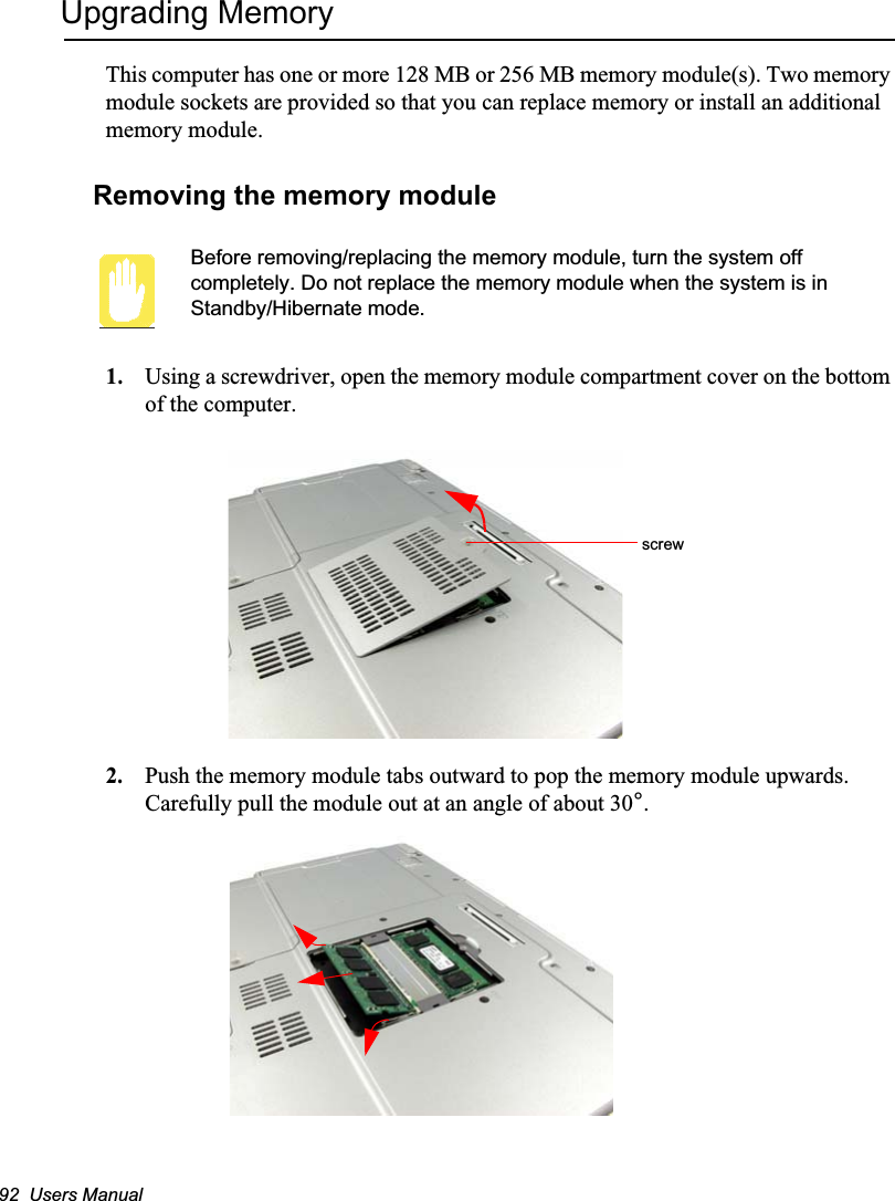 92  Users ManualUpgrading MemoryThis computer has one or more 128 MB or 256 MB memory module(s). Two memory module sockets are provided so that you can replace memory or install an additional memory module.Removing the memory moduleBefore removing/replacing the memory module, turn the system off completely. Do not replace the memory module when the system is in Standby/Hibernate mode.1. Using a screwdriver, open the memory module compartment cover on the bottom of the computer.2. Push the memory module tabs outward to pop the memory module upwards. Carefully pull the module out at an angle of about 30°.screw