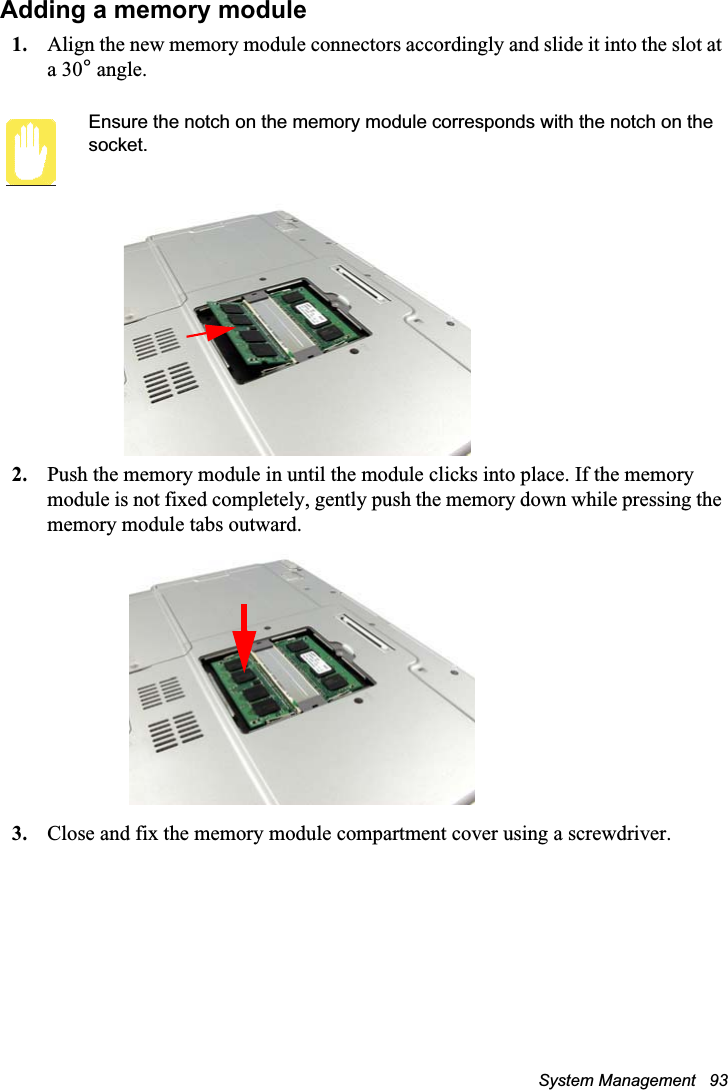 System Management   93Adding a memory module1. Align the new memory module connectors accordingly and slide it into the slot at a 30° angle.Ensure the notch on the memory module corresponds with the notch on the socket.2. Push the memory module in until the module clicks into place. If the memory module is not fixed completely, gently push the memory down while pressing the memory module tabs outward.3. Close and fix the memory module compartment cover using a screwdriver.