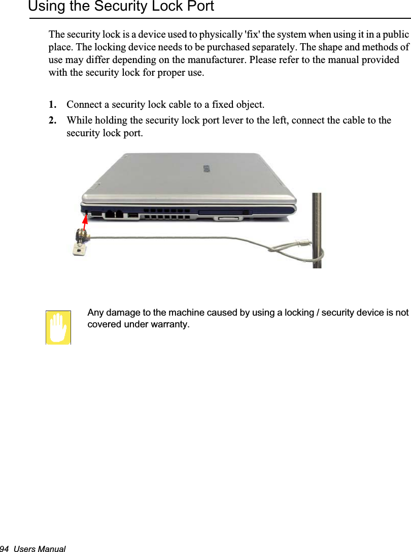 94  Users ManualUsing the Security Lock PortThe security lock is a device used to physically &apos;fix&apos; the system when using it in a public place. The locking device needs to be purchased separately. The shape and methods of use may differ depending on the manufacturer. Please refer to the manual provided with the security lock for proper use.1. Connect a security lock cable to a fixed object.2. While holding the security lock port lever to the left, connect the cable to the security lock port.Any damage to the machine caused by using a locking / security device is not covered under warranty.