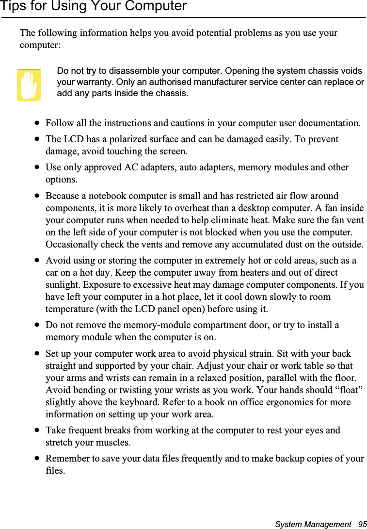 System Management   95Tips for Using Your ComputerThe following information helps you avoid potential problems as you use your computer:Do not try to disassemble your computer. Opening the system chassis voids your warranty. Only an authorised manufacturer service center can replace or add any parts inside the chassis.xFollow all the instructions and cautions in your computer user documentation.xThe LCD has a polarized surface and can be damaged easily. To prevent damage, avoid touching the screen.xUse only approved AC adapters, auto adapters, memory modules and other options.xBecause a notebook computer is small and has restricted air flow around components, it is more likely to overheat than a desktop computer. A fan inside your computer runs when needed to help eliminate heat. Make sure the fan vent on the left side of your computer is not blocked when you use the computer. Occasionally check the vents and remove any accumulated dust on the outside. xAvoid using or storing the computer in extremely hot or cold areas, such as a car on a hot day. Keep the computer away from heaters and out of direct sunlight. Exposure to excessive heat may damage computer components. If you have left your computer in a hot place, let it cool down slowly to room temperature (with the LCD panel open) before using it.xDo not remove the memory-module compartment door, or try to install a memory module when the computer is on.xSet up your computer work area to avoid physical strain. Sit with your back straight and supported by your chair. Adjust your chair or work table so that your arms and wrists can remain in a relaxed position, parallel with the floor. Avoid bending or twisting your wrists as you work. Your hands should “float” slightly above the keyboard. Refer to a book on office ergonomics for more information on setting up your work area.xTake frequent breaks from working at the computer to rest your eyes and stretch your muscles. xRemember to save your data files frequently and to make backup copies of your files.