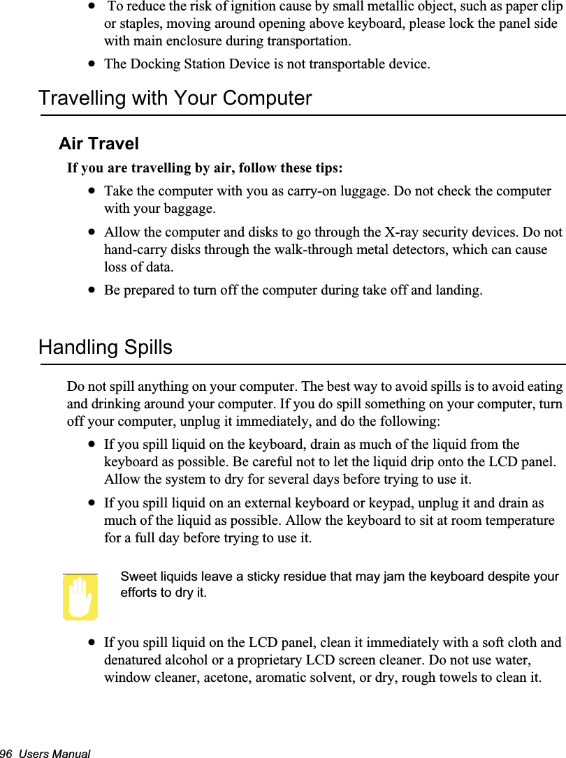 96  Users Manualx To reduce the risk of ignition cause by small metallic object, such as paper clip or staples, moving around opening above keyboard, please lock the panel side with main enclosure during transportation. xThe Docking Station Device is not transportable device. Travelling with Your ComputerAir TravelIf you are travelling by air, follow these tips:xTake the computer with you as carry-on luggage. Do not check the computer with your baggage.xAllow the computer and disks to go through the X-ray security devices. Do not hand-carry disks through the walk-through metal detectors, which can cause loss of data.xBe prepared to turn off the computer during take off and landing.Handling SpillsDo not spill anything on your computer. The best way to avoid spills is to avoid eating and drinking around your computer. If you do spill something on your computer, turn off your computer, unplug it immediately, and do the following:xIf you spill liquid on the keyboard, drain as much of the liquid from the keyboard as possible. Be careful not to let the liquid drip onto the LCD panel. Allow the system to dry for several days before trying to use it.xIf you spill liquid on an external keyboard or keypad, unplug it and drain as much of the liquid as possible. Allow the keyboard to sit at room temperature for a full day before trying to use it.Sweet liquids leave a sticky residue that may jam the keyboard despite your efforts to dry it.xIf you spill liquid on the LCD panel, clean it immediately with a soft cloth and denatured alcohol or a proprietary LCD screen cleaner. Do not use water, window cleaner, acetone, aromatic solvent, or dry, rough towels to clean it.