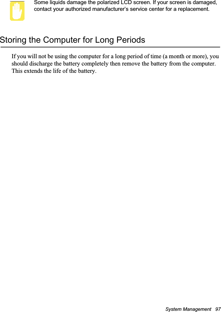 System Management   97Some liquids damage the polarized LCD screen. If your screen is damaged, contact your authorized manufacturer’s service center for a replacement.Storing the Computer for Long PeriodsIf you will not be using the computer for a long period of time (a month or more), you should discharge the battery completely then remove the battery from the computer. This extends the life of the battery.