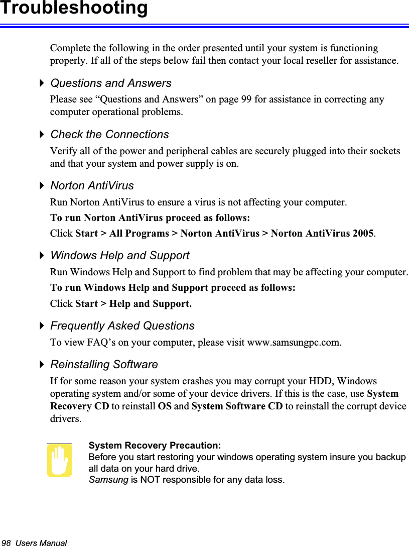98  Users ManualTroubleshootingComplete the following in the order presented until your system is functioning properly. If all of the steps below fail then contact your local reseller for assistance.Questions and AnswersPlease see “Questions and Answers” on page 99 for assistance in correcting any computer operational problems.Check the ConnectionsVerify all of the power and peripheral cables are securely plugged into their sockets and that your system and power supply is on.Norton AntiVirus Run Norton AntiVirus to ensure a virus is not affecting your computer.To run Norton AntiVirus proceed as follows:Click Start &gt; All Programs &gt; Norton AntiVirus &gt; Norton AntiVirus 2005.Windows Help and SupportRun Windows Help and Support to find problem that may be affecting your computer.To run Windows Help and Support proceed as follows:Click Start &gt; Help and Support.Frequently Asked QuestionsTo view FAQ’s on your computer, please visit www.samsungpc.com.Reinstalling SoftwareIf for some reason your system crashes you may corrupt your HDD, Windows operating system and/or some of your device drivers. If this is the case, use System Recovery CD to reinstall OS and System Software CD to reinstall the corrupt device drivers.System Recovery Precaution:Before you start restoring your windows operating system insure you backup all data on your hard drive. Samsung is NOT responsible for any data loss.