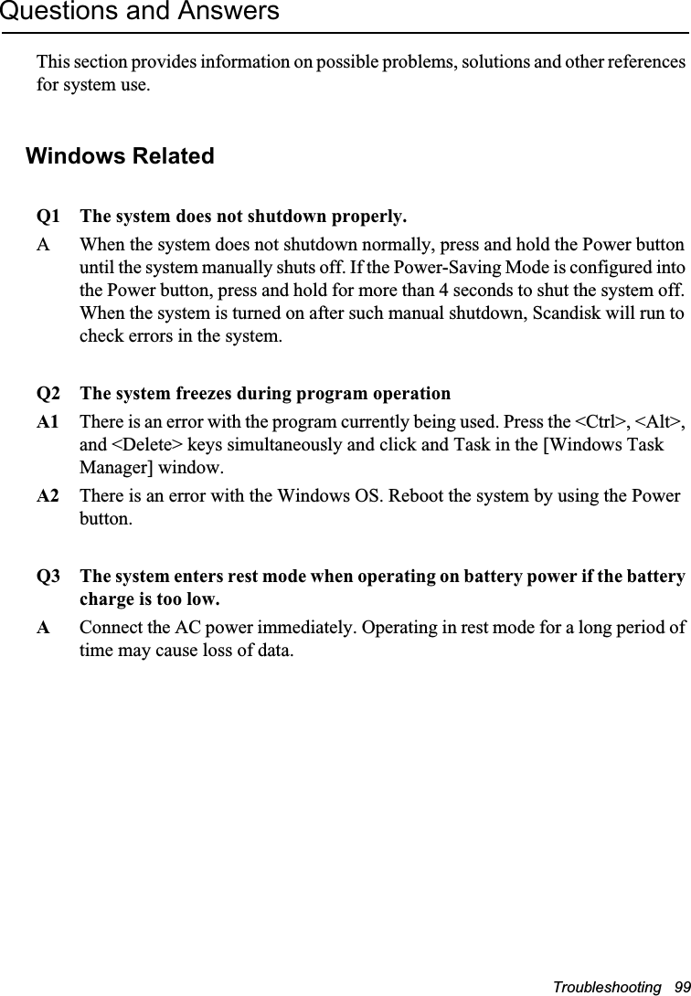 Troubleshooting   99Questions and AnswersThis section provides information on possible problems, solutions and other references for system use.Windows Related Q1 The system does not shutdown properly.A When the system does not shutdown normally, press and hold the Power button until the system manually shuts off. If the Power-Saving Mode is configured into the Power button, press and hold for more than 4 seconds to shut the system off. When the system is turned on after such manual shutdown, Scandisk will run to check errors in the system. Q2 The system freezes during program operationA1 There is an error with the program currently being used. Press the &lt;Ctrl&gt;, &lt;Alt&gt;, and &lt;Delete&gt; keys simultaneously and click and Task in the [Windows Task Manager] window. A2 There is an error with the Windows OS. Reboot the system by using the Power button.Q3 The system enters rest mode when operating on battery power if the battery charge is too low.AConnect the AC power immediately. Operating in rest mode for a long period of time may cause loss of data.