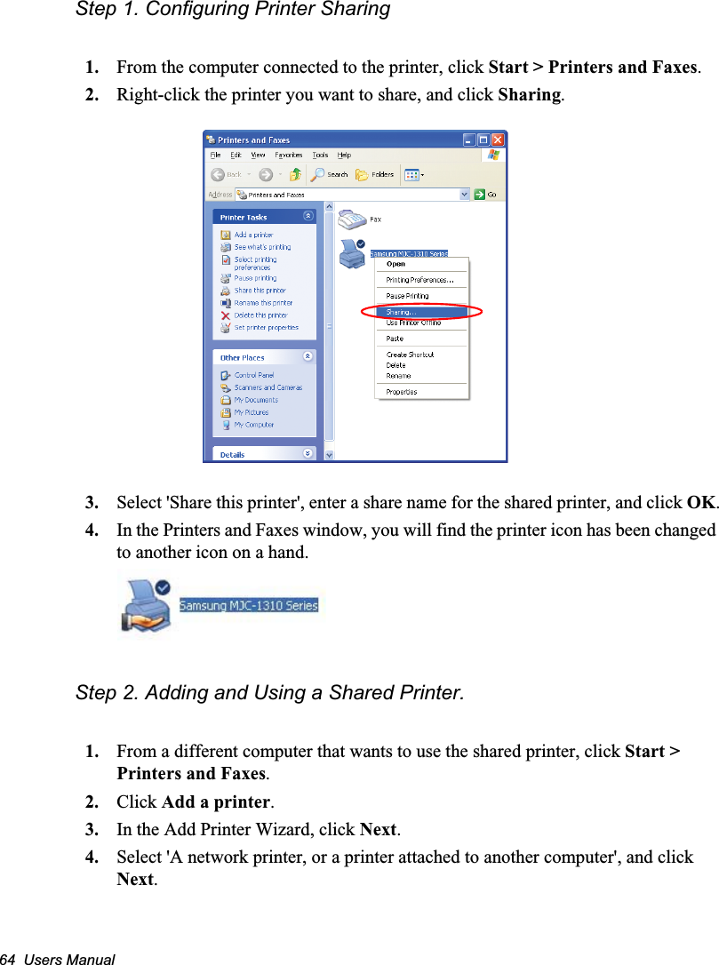 64  Users ManualStep 1. Configuring Printer Sharing1. From the computer connected to the printer, click Start &gt; Printers and Faxes.2. Right-click the printer you want to share, and click Sharing.3. Select &apos;Share this printer&apos;, enter a share name for the shared printer, and click OK.4. In the Printers and Faxes window, you will find the printer icon has been changed to another icon on a hand.Step 2. Adding and Using a Shared Printer. 1. From a different computer that wants to use the shared printer, click Start &gt; Printers and Faxes.2. Click Add a printer.3. In the Add Printer Wizard, click Next.4. Select &apos;A network printer, or a printer attached to another computer&apos;, and click Next.