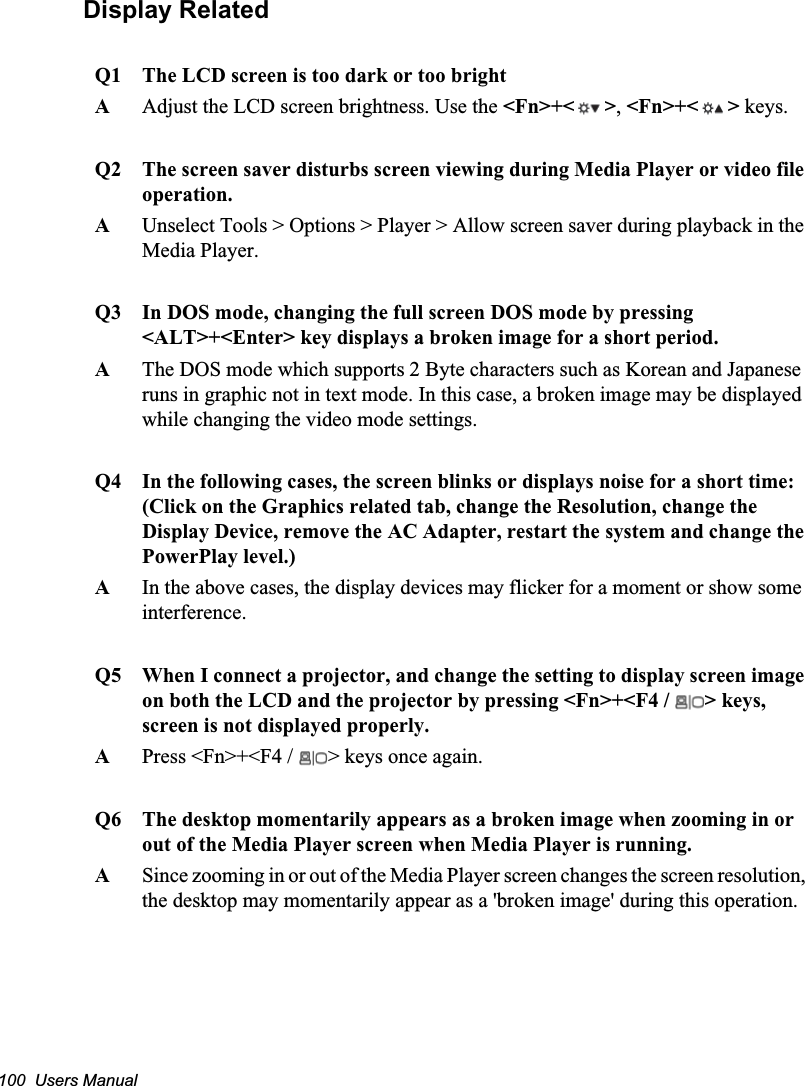 100  Users ManualDisplay RelatedQ1 The LCD screen is too dark or too brightAAdjust the LCD screen brightness. Use the &lt;Fn&gt;+&lt; &gt;,&lt;Fn&gt;+&lt; &gt; keys.Q2 The screen saver disturbs screen viewing during Media Player or video file operation.AUnselect Tools &gt; Options &gt; Player &gt; Allow screen saver during playback in the Media Player.Q3 In DOS mode, changing the full screen DOS mode by pressing &lt;ALT&gt;+&lt;Enter&gt; key displays a broken image for a short period.AThe DOS mode which supports 2 Byte characters such as Korean and Japanese runs in graphic not in text mode. In this case, a broken image may be displayed while changing the video mode settings.Q4 In the following cases, the screen blinks or displays noise for a short time:(Click on the Graphics related tab, change the Resolution, change the Display Device, remove the AC Adapter, restart the system and change the PowerPlay level.)AIn the above cases, the display devices may flicker for a moment or show some interference.Q5 When I connect a projector, and change the setting to display screen image on both the LCD and the projector by pressing &lt;Fn&gt;+&lt;F4 /  &gt; keys, screen is not displayed properly.      APress &lt;Fn&gt;+&lt;F4 /  &gt; keys once again.Q6 The desktop momentarily appears as a broken image when zooming in or out of the Media Player screen when Media Player is running.ASince zooming in or out of the Media Player screen changes the screen resolution, the desktop may momentarily appear as a &apos;broken image&apos; during this operation.