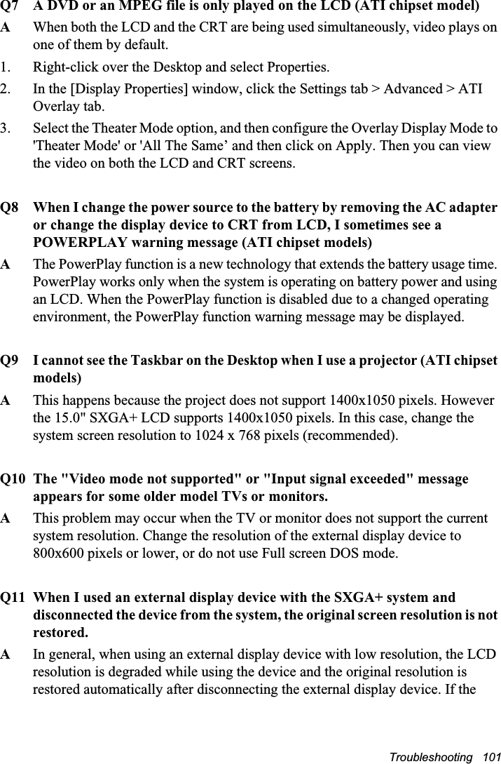 Troubleshooting   101Q7 A DVD or an MPEG file is only played on the LCD (ATI chipset model)AWhen both the LCD and the CRT are being used simultaneously, video plays on one of them by default.1. Right-click over the Desktop and select Properties.2. In the [Display Properties] window, click the Settings tab &gt; Advanced &gt; ATI Overlay tab.3. Select the Theater Mode option, and then configure the Overlay Display Mode to &apos;Theater Mode&apos; or &apos;All The Same’ and then click on Apply. Then you can view the video on both the LCD and CRT screens.Q8 When I change the power source to the battery by removing the AC adapter or change the display device to CRT from LCD, I sometimes see a POWERPLAY warning message (ATI chipset models)AThe PowerPlay function is a new technology that extends the battery usage time. PowerPlay works only when the system is operating on battery power and using an LCD. When the PowerPlay function is disabled due to a changed operating environment, the PowerPlay function warning message may be displayed.Q9 I cannot see the Taskbar on the Desktop when I use a projector (ATI chipset models)AThis happens because the project does not support 1400x1050 pixels. However the 15.0&quot; SXGA+ LCD supports 1400x1050 pixels. In this case, change the system screen resolution to 1024 x 768 pixels (recommended).Q10 The &quot;Video mode not supported&quot; or &quot;Input signal exceeded&quot; message appears for some older model TVs or monitors.AThis problem may occur when the TV or monitor does not support the current system resolution. Change the resolution of the external display device to 800x600 pixels or lower, or do not use Full screen DOS mode.Q11 When I used an external display device with the SXGA+ system and disconnected the device from the system, the original screen resolution is not restored.AIn general, when using an external display device with low resolution, the LCD resolution is degraded while using the device and the original resolution is restored automatically after disconnecting the external display device. If the 