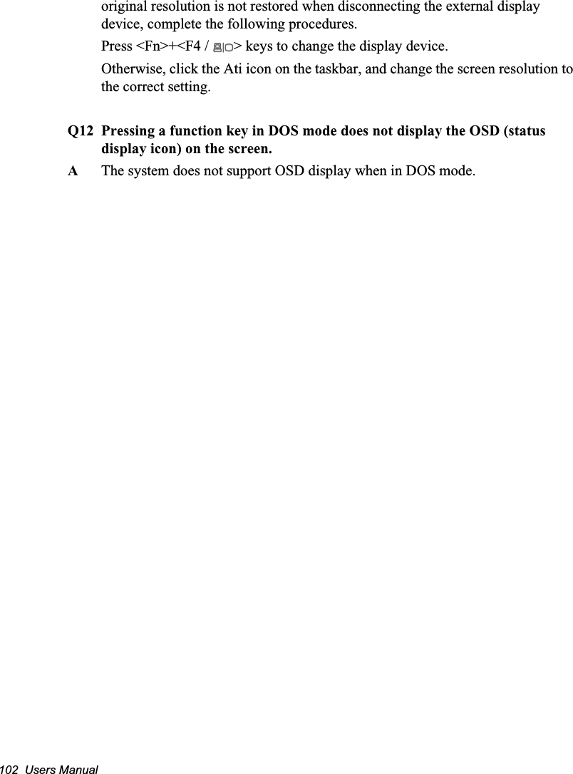 102  Users Manualoriginal resolution is not restored when disconnecting the external display device, complete the following procedures.Press &lt;Fn&gt;+&lt;F4 /  &gt; keys to change the display device.Otherwise, click the Ati icon on the taskbar, and change the screen resolution to the correct setting. Q12 Pressing a function key in DOS mode does not display the OSD (status display icon) on the screen.A  The system does not support OSD display when in DOS mode.