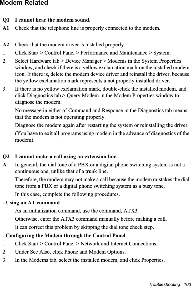 Troubleshooting   103Modem RelatedQ1 I cannot hear the modem sound.A1 Check that the telephone line is properly connected to the modem.A2 Check that the modem driver is installed properly.1.  Click Start &gt; Control Panel &gt; Performance and Maintenance &gt; System.2.  Select Hardware tab &gt; Device Manager &gt; Modems in the System Properties window, and check if there is a yellow exclamation mark on the installed modem icon. If there is, delete the modem device driver and reinstall the driver, because the yellow exclamation mark represents a not properly installed driver.3.  If there is no yellow exclamation mark, double-click the installed modem, and click Diagnostics tab &gt; Query Modem in the Modem Properties window to diagnose the modem.No message in either of Command and Response in the Diagnostics tab means that the modem is not operating properly. Diagnose the modem again after restarting the system or reinstalling the driver. (You have to exit all programs using modem in the advance of diagnostics of the modem).Q2 I cannot make a call using an extension line.AIn general, the dial tone of a PBX or a digital phone switching system is not a continuous one, unlike that of a trunk line. Therefore, the modem may not make a call because the modem mistakes the dial tone from a PBX or a digital phone switching system as a busy tone. In this case, complete the following procedures.- Using an AT commandAs an initialization command, use the command, ATX3. Otherwise, enter the ATX3 command manually before making a call. It can correct this problem by skipping the dial tone check step.- Configuring the Modem through the Control Panel1.  Click Start &gt; Control Panel &gt; Network and Internet Connections.2.  Under See Also, click Phone and Modem Options.3.  In the Modems tab, select the installed modem, and click Properties.