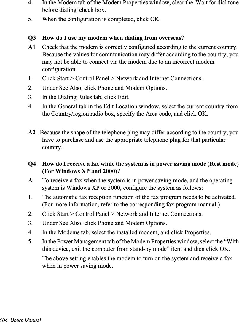 104  Users Manual4.  In the Modem tab of the Modem Properties window, clear the &apos;Wait for dial tone before dialing&apos; check box.5.  When the configuration is completed, click OK.Q3 How do I use my modem when dialing from overseas?A1 Check that the modem is correctly configured according to the current country. Because the values for communication may differ according to the country, you may not be able to connect via the modem due to an incorrect modem configuration.    1.  Click Start &gt; Control Panel &gt; Network and Internet Connections.2.  Under See Also, click Phone and Modem Options.3.  In the Dialing Rules tab, click Edit.4.  In the General tab in the Edit Location window, select the current country from the Country/region radio box, specify the Area code, and click OK.A2   Because the shape of the telephone plug may differ according to the country, you have to purchase and use the appropriate telephone plug for that particular country.Q4 How do I receive a fax while the system is in power saving mode (Rest mode) (For Windows XP and 2000)?ATo receive a fax when the system is in power saving mode, and the operating system is Windows XP or 2000, configure the system as follows:1.  The automatic fax reception function of the fax program needs to be activated. (For more information, refer to the corresponding fax program manual.)2.  Click Start &gt; Control Panel &gt; Network and Internet Connections.3.  Under See Also, click Phone and Modem Options.4.  In the Modems tab, select the installed modem, and click Properties.5.  In the Power Management tab of the Modem Properties window, select the “With this device, exit the computer from stand-by mode” item and then click OK.    The above setting enables the modem to turn on the system and receive a fax when in power saving mode.