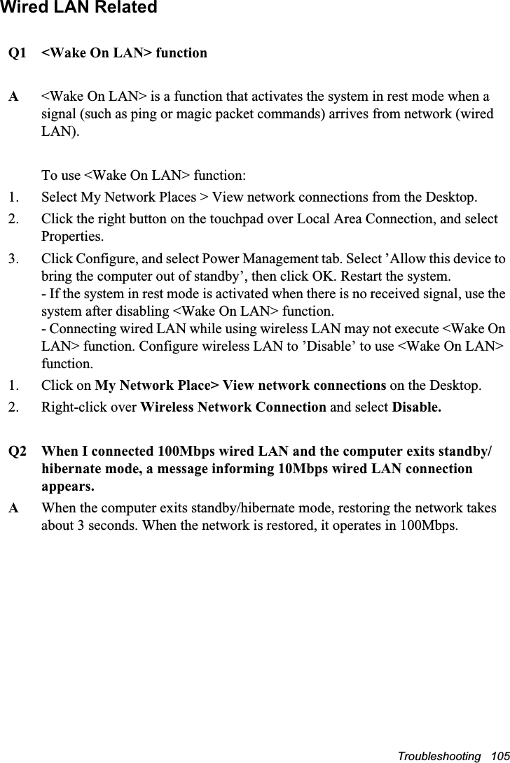 Troubleshooting   105Wired LAN RelatedQ1  &lt;Wake On LAN&gt; functionA&lt;Wake On LAN&gt; is a function that activates the system in rest mode when a signal (such as ping or magic packet commands) arrives from network (wired LAN).To use &lt;Wake On LAN&gt; function:1. Select My Network Places &gt; View network connections from the Desktop. 2. Click the right button on the touchpad over Local Area Connection, and select Properties.3. Click Configure, and select Power Management tab. Select ’Allow this device to bring the computer out of standby’, then click OK. Restart the system.- If the system in rest mode is activated when there is no received signal, use the system after disabling &lt;Wake On LAN&gt; function.- Connecting wired LAN while using wireless LAN may not execute &lt;Wake On LAN&gt; function. Configure wireless LAN to ’Disable’ to use &lt;Wake On LAN&gt; function.1. Click on My Network Place&gt; View network connections on the Desktop.2. Right-click over Wireless Network Connection and select Disable.Q2   When I connected 100Mbps wired LAN and the computer exits standby/hibernate mode, a message informing 10Mbps wired LAN connection appears.A   When the computer exits standby/hibernate mode, restoring the network takes about 3 seconds. When the network is restored, it operates in 100Mbps.