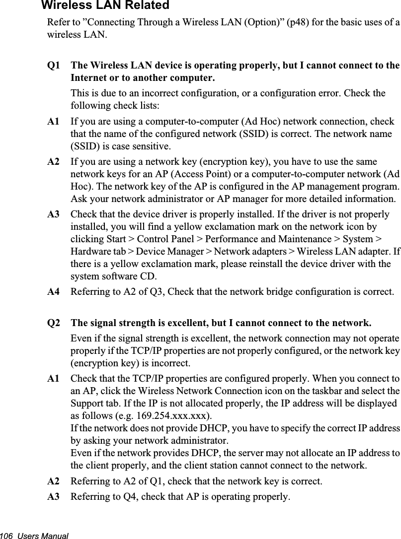 106  Users ManualWireless LAN RelatedRefer to ”Connecting Through a Wireless LAN (Option)” (p48) for the basic uses of a wireless LAN.Q1  The Wireless LAN device is operating properly, but I cannot connect to the Internet or to another computer.This is due to an incorrect configuration, or a configuration error. Check the following check lists:A1  If you are using a computer-to-computer (Ad Hoc) network connection, check that the name of the configured network (SSID) is correct. The network name (SSID) is case sensitive.A2  If you are using a network key (encryption key), you have to use the same network keys for an AP (Access Point) or a computer-to-computer network (Ad Hoc). The network key of the AP is configured in the AP management program. Ask your network administrator or AP manager for more detailed information.A3  Check that the device driver is properly installed. If the driver is not properly installed, you will find a yellow exclamation mark on the network icon by clicking Start &gt; Control Panel &gt; Performance and Maintenance &gt; System &gt; Hardware tab &gt; Device Manager &gt; Network adapters &gt; Wireless LAN adapter. If there is a yellow exclamation mark, please reinstall the device driver with the system software CD. A4  Referring to A2 of Q3, Check that the network bridge configuration is correct.Q2  The signal strength is excellent, but I cannot connect to the network.Even if the signal strength is excellent, the network connection may not operate properly if the TCP/IP properties are not properly configured, or the network key (encryption key) is incorrect.A1  Check that the TCP/IP properties are configured properly. When you connect to an AP, click the Wireless Network Connection icon on the taskbar and select the Support tab. If the IP is not allocated properly, the IP address will be displayed as follows (e.g. 169.254.xxx.xxx).If the network does not provide DHCP, you have to specify the correct IP address by asking your network administrator. Even if the network provides DHCP, the server may not allocate an IP address to the client properly, and the client station cannot connect to the network. A2  Referring to A2 of Q1, check that the network key is correct.A3 Referring to Q4, check that AP is operating properly.