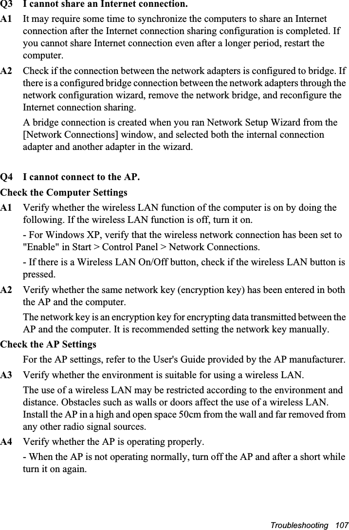 Troubleshooting   107Q3  I cannot share an Internet connection.A1  It may require some time to synchronize the computers to share an Internet connection after the Internet connection sharing configuration is completed. If you cannot share Internet connection even after a longer period, restart the computer.A2  Check if the connection between the network adapters is configured to bridge. If there is a configured bridge connection between the network adapters through the network configuration wizard, remove the network bridge, and reconfigure the Internet connection sharing.A bridge connection is created when you ran Network Setup Wizard from the [Network Connections] window, and selected both the internal connection adapter and another adapter in the wizard.Q4 I cannot connect to the AP.Check the Computer SettingsA1 Verify whether the wireless LAN function of the computer is on by doing the following. If the wireless LAN function is off, turn it on. - For Windows XP, verify that the wireless network connection has been set to &quot;Enable&quot; in Start &gt; Control Panel &gt; Network Connections.- If there is a Wireless LAN On/Off button, check if the wireless LAN button is pressed.A2 Verify whether the same network key (encryption key) has been entered in both the AP and the computer. The network key is an encryption key for encrypting data transmitted between the AP and the computer. It is recommended setting the network key manually.Check the AP SettingsFor the AP settings, refer to the User&apos;s Guide provided by the AP manufacturer.A3 Verify whether the environment is suitable for using a wireless LAN. The use of a wireless LAN may be restricted according to the environment and distance. Obstacles such as walls or doors affect the use of a wireless LAN. Install the AP in a high and open space 50cm from the wall and far removed from any other radio signal sources. A4 Verify whether the AP is operating properly. - When the AP is not operating normally, turn off the AP and after a short while turn it on again. 