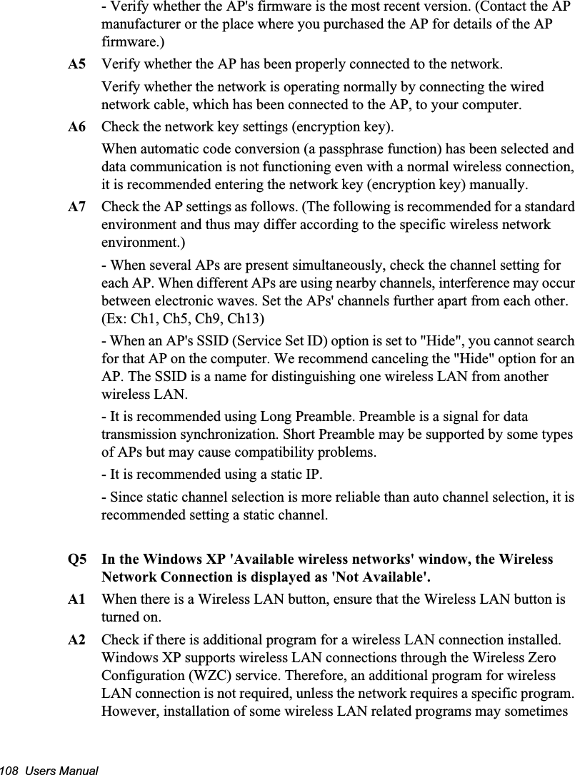 108  Users Manual- Verify whether the AP&apos;s firmware is the most recent version. (Contact the AP manufacturer or the place where you purchased the AP for details of the AP firmware.) A5 Verify whether the AP has been properly connected to the network. Verify whether the network is operating normally by connecting the wired network cable, which has been connected to the AP, to your computer.A6 Check the network key settings (encryption key).When automatic code conversion (a passphrase function) has been selected and data communication is not functioning even with a normal wireless connection, it is recommended entering the network key (encryption key) manually.A7 Check the AP settings as follows. (The following is recommended for a standard environment and thus may differ according to the specific wireless network environment.)- When several APs are present simultaneously, check the channel setting for each AP. When different APs are using nearby channels, interference may occur between electronic waves. Set the APs&apos; channels further apart from each other. (Ex: Ch1, Ch5, Ch9, Ch13)- When an AP&apos;s SSID (Service Set ID) option is set to &quot;Hide&quot;, you cannot search for that AP on the computer. We recommend canceling the &quot;Hide&quot; option for an AP. The SSID is a name for distinguishing one wireless LAN from another wireless LAN. - It is recommended using Long Preamble. Preamble is a signal for data transmission synchronization. Short Preamble may be supported by some types of APs but may cause compatibility problems. - It is recommended using a static IP.- Since static channel selection is more reliable than auto channel selection, it is recommended setting a static channel.Q5  In the Windows XP &apos;Available wireless networks&apos; window, the Wireless Network Connection is displayed as &apos;Not Available&apos;.A1  When there is a Wireless LAN button, ensure that the Wireless LAN button is turned on. A2 Check if there is additional program for a wireless LAN connection installed. Windows XP supports wireless LAN connections through the Wireless Zero Configuration (WZC) service. Therefore, an additional program for wireless LAN connection is not required, unless the network requires a specific program. However, installation of some wireless LAN related programs may sometimes 
