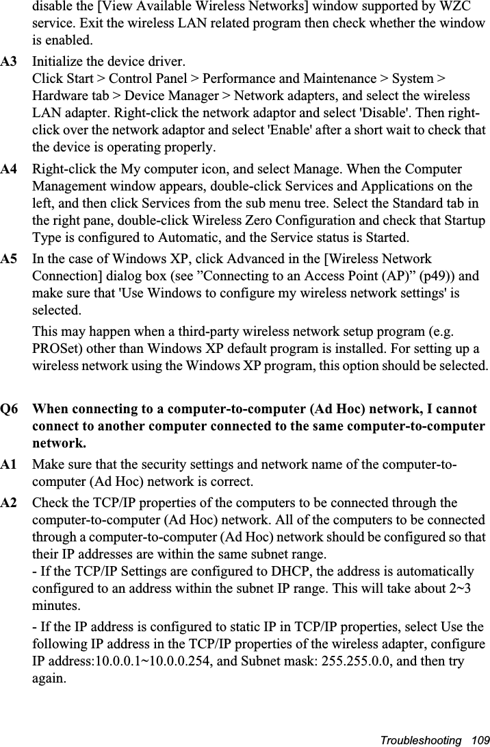 Troubleshooting   109disable the [View Available Wireless Networks] window supported by WZC service. Exit the wireless LAN related program then check whether the window is enabled.A3   Initialize the device driver. Click Start &gt; Control Panel &gt; Performance and Maintenance &gt; System &gt; Hardware tab &gt; Device Manager &gt; Network adapters, and select the wireless LAN adapter. Right-click the network adaptor and select &apos;Disable&apos;. Then right-click over the network adaptor and select &apos;Enable&apos; after a short wait to check that the device is operating properly.A4 Right-click the My computer icon, and select Manage. When the Computer Management window appears, double-click Services and Applications on the left, and then click Services from the sub menu tree. Select the Standard tab in the right pane, double-click Wireless Zero Configuration and check that Startup Type is configured to Automatic, and the Service status is Started.A5 In the case of Windows XP, click Advanced in the [Wireless Network Connection] dialog box (see ”Connecting to an Access Point (AP)” (p49)) and make sure that &apos;Use Windows to configure my wireless network settings&apos; is selected.This may happen when a third-party wireless network setup program (e.g. PROSet) other than Windows XP default program is installed. For setting up a wireless network using the Windows XP program, this option should be selected.Q6  When connecting to a computer-to-computer (Ad Hoc) network, I cannot connect to another computer connected to the same computer-to-computer network. A1  Make sure that the security settings and network name of the computer-to-computer (Ad Hoc) network is correct.A2  Check the TCP/IP properties of the computers to be connected through the computer-to-computer (Ad Hoc) network. All of the computers to be connected through a computer-to-computer (Ad Hoc) network should be configured so that their IP addresses are within the same subnet range.  - If the TCP/IP Settings are configured to DHCP, the address is automatically configured to an address within the subnet IP range. This will take about 2~3 minutes.- If the IP address is configured to static IP in TCP/IP properties, select Use the following IP address in the TCP/IP properties of the wireless adapter, configure IP address:10.0.0.1~10.0.0.254, and Subnet mask: 255.255.0.0, and then try again.