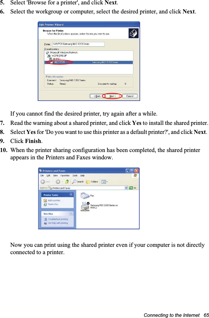 Connecting to the Internet   655. Select &apos;Browse for a printer&apos;, and click Next.6. Select the workgroup or computer, select the desired printer, and click Next.If you cannot find the desired printer, try again after a while.7. Read the warning about a shared printer, and click Yes to install the shared printer.8. Select Yes for &apos;Do you want to use this printer as a default printer?&apos;, and click Next.9. Click Finish.10. When the printer sharing configuration has been completed, the shared printer appears in the Printers and Faxes window.Now you can print using the shared printer even if your computer is not directly connected to a printer.