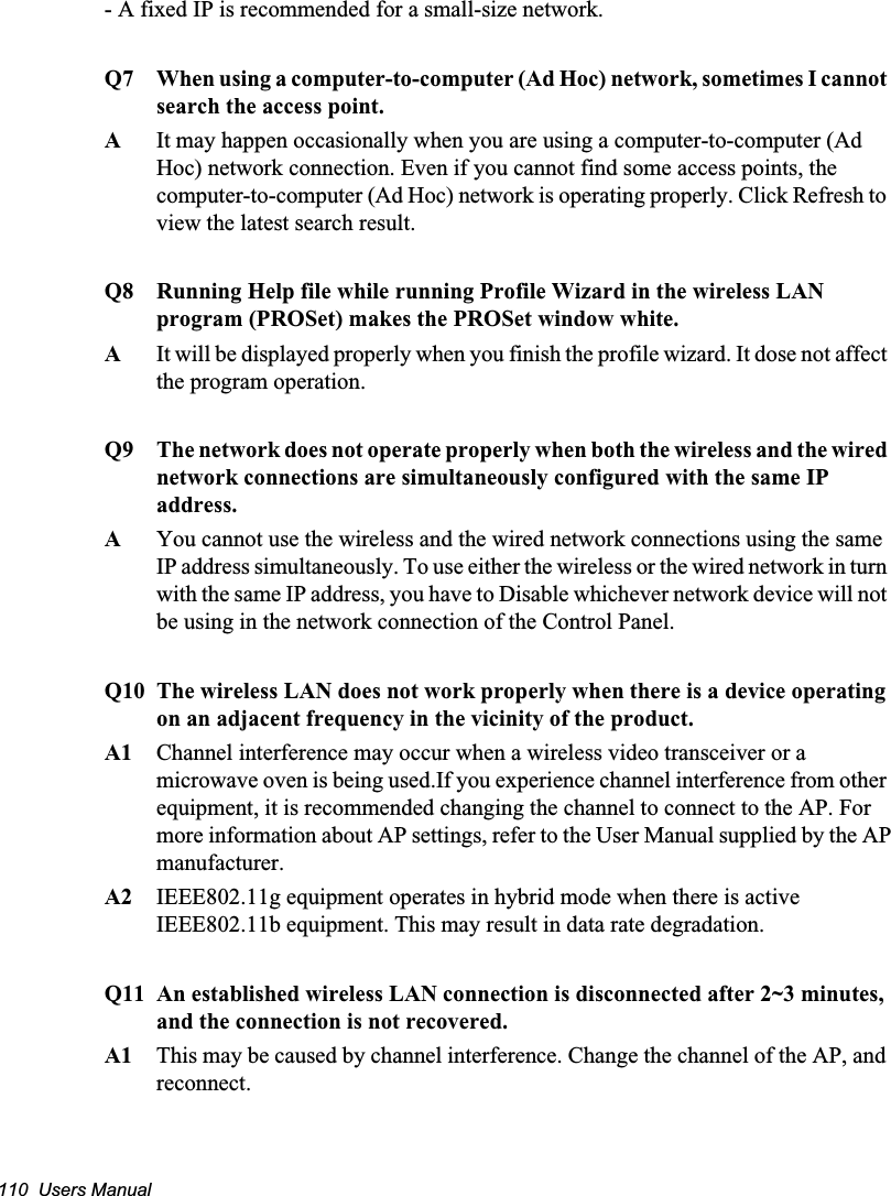 110  Users Manual- A fixed IP is recommended for a small-size network.Q7  When using a computer-to-computer (Ad Hoc) network, sometimes I cannot search the access point. A  It may happen occasionally when you are using a computer-to-computer (Ad Hoc) network connection. Even if you cannot find some access points, the computer-to-computer (Ad Hoc) network is operating properly. Click Refresh to view the latest search result. Q8  Running Help file while running Profile Wizard in the wireless LAN program (PROSet) makes the PROSet window white.A  It will be displayed properly when you finish the profile wizard. It dose not affect the program operation.Q9 The network does not operate properly when both the wireless and the wired network connections are simultaneously configured with the same IP address.AYou cannot use the wireless and the wired network connections using the same IP address simultaneously. To use either the wireless or the wired network in turn with the same IP address, you have to Disable whichever network device will not be using in the network connection of the Control Panel. Q10 The wireless LAN does not work properly when there is a device operating on an adjacent frequency in the vicinity of the product.A1 Channel interference may occur when a wireless video transceiver or a microwave oven is being used.If you experience channel interference from other equipment, it is recommended changing the channel to connect to the AP. Formore information about AP settings, refer to the User Manual supplied by the APmanufacturer.A2 IEEE802.11g equipment operates in hybrid mode when there is active IEEE802.11b equipment. This may result in data rate degradation.Q11 An established wireless LAN connection is disconnected after 2~3 minutes, and the connection is not recovered.A1 This may be caused by channel interference. Change the channel of the AP, and reconnect.