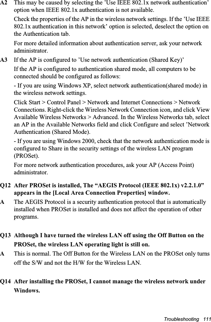 Troubleshooting   111A2 This may be caused by selecting the ’Use IEEE 802.1x network authentication’ option when IEEE 802.1x authentication is not available.Check the properties of the AP in the wireless network settings. If the ’Use IEEE 802.1x authentication in this network’ option is selected, deselect the option on the Authentication tab.For more detailed information about authentication server, ask your network administrator.A3 If the AP is configured to ’Use network authentication (Shared Key)’If the AP is configured to authentication shared mode, all computers to be connected should be configured as follows:- If you are using Windows XP, select network authentication(shared mode) in the wireless network settings. Click Start &gt; Control Panel &gt; Network and Internet Connections &gt; Network Connections. Right-click the Wireless Network Connection icon, and click View Available Wireless Networks &gt; Advanced. In the Wireless Networks tab, select an AP in the Available Networks field and click Configure and select ’Network Authentication (Shared Mode).- If you are using Windows 2000, check that the network authentication mode is configured to Share in the security settings of the wireless LAN program (PROSet).For more network authentication procedures, ask your AP (Access Point) administrator.Q12 After PROSet is installed, The “AEGIS Protocol (IEEE 802.1x) v2.2.1.0” appears in the [Local Area Connection Properties] window.AThe AEGIS Protocol is a security authentication protocol that is automatically installed when PROSet is installed and does not affect the operation of other programs.Q13 Although I have turned the wireless LAN off using the Off Button on thePROSet, the wireless LAN operating light is still on.AThis is normal. The Off Button for the Wireless LAN on the PROSet only turnsoff the S/W and not the H/W for the Wireless LAN.Q14 After installing the PROSet, I cannot manage the wireless network underWindows.