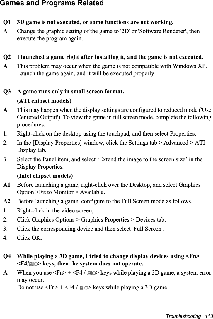 Troubleshooting   113Games and Programs RelatedQ1 3D game is not executed, or some functions are not working.AChange the graphic setting of the game to &apos;2D&apos; or &apos;Software Renderer&apos;, then execute the program again.Q2 I launched a game right after installing it, and the game is not executed.AThis problem may occur when the game is not compatible with Windows XP.Launch the game again, and it will be executed properly.Q3 A game runs only in small screen format.(ATI chipset models)AThis may happen when the display settings are configured to reduced mode (&apos;Use Centered Output&apos;). To view the game in full screen mode, complete the following procedures.1.  Right-click on the desktop using the touchpad, and then select Properties. 2.  In the [Display Properties] window, click the Settings tab &gt; Advanced &gt; ATI Display tab.3. Select the Panel item, and select ‘Extend the image to the screen size’ in the Display Properties.(Intel chipset models)A1 Before launching a game, right-click over the Desktop, and select Graphics Option &gt;Fit to Monitor &gt; Available.A2 Before launching a game, configure to the Full Screen mode as follows.1. Right-click in the video screen, 2. Click Graphics Options &gt; Graphics Properties &gt; Devices tab.3. Click the corresponding device and then select &apos;Full Screen&apos;.4. Click OK.Q4 While playing a 3D game, I tried to change display devices using &lt;Fn&gt; + &lt;F4/ &gt; keys, then the system does not operate.AWhen you use &lt;Fn&gt; + &lt;F4 /  &gt; keys while playing a 3D game, a system error may occur. Do not use &lt;Fn&gt; + &lt;F4 /  &gt; keys while playing a 3D game.