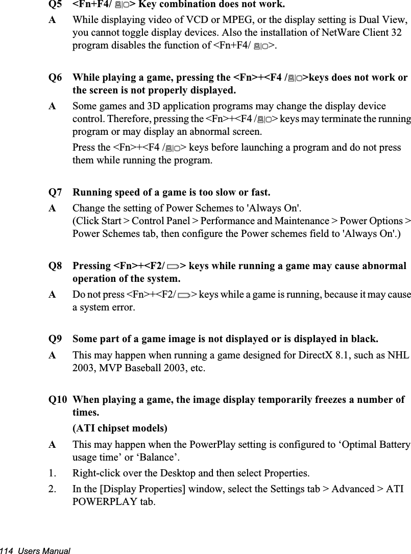 114  Users ManualQ5  &lt;Fn+F4/  &gt; Key combination does not work.A  While displaying video of VCD or MPEG, or the display setting is Dual View, you cannot toggle display devices. Also the installation of NetWare Client 32 program disables the function of &lt;Fn+F4/  &gt;.Q6 While playing a game, pressing the &lt;Fn&gt;+&lt;F4 / &gt;keys does not work or the screen is not properly displayed.ASome games and 3D application programs may change the display device control. Therefore, pressing the &lt;Fn&gt;+&lt;F4 / &gt; keys may terminate the running program or may display an abnormal screen.Press the &lt;Fn&gt;+&lt;F4 / &gt; keys before launching a program and do not press them while running the program.Q7 Running speed of a game is too slow or fast.AChange the setting of Power Schemes to &apos;Always On&apos;.(Click Start &gt; Control Panel &gt; Performance and Maintenance &gt; Power Options &gt; Power Schemes tab, then configure the Power schemes field to &apos;Always On&apos;.)Q8 Pressing &lt;Fn&gt;+&lt;F2/ &gt; keys while running a game may cause abnormal operation of the system.ADo not press &lt;Fn&gt;+&lt;F2/ &gt; keys while a game is running, because it may cause a system error. Q9 Some part of a game image is not displayed or is displayed in black.AThis may happen when running a game designed for DirectX 8.1, such as NHL 2003, MVP Baseball 2003, etc.Q10 When playing a game, the image display temporarily freezes a number of times.(ATI chipset models)AThis may happen when the PowerPlay setting is configured to ‘Optimal Battery usage time’ or ‘Balance’.1. Right-click over the Desktop and then select Properties.2. In the [Display Properties] window, select the Settings tab &gt; Advanced &gt; ATI POWERPLAY tab.