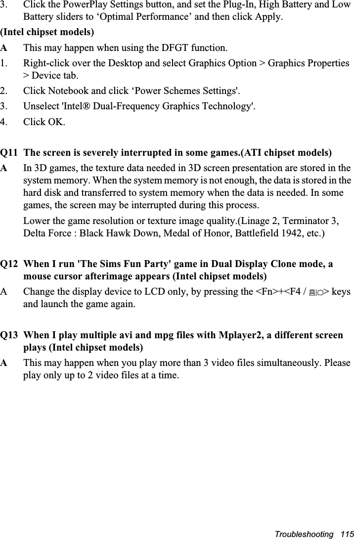 Troubleshooting   1153. Click the PowerPlay Settings button, and set the Plug-In, High Battery and Low Battery sliders to ‘Optimal Performance’ and then click Apply.(Intel chipset models)AThis may happen when using the DFGT function.1. Right-click over the Desktop and select Graphics Option &gt; Graphics Properties &gt; Device tab.2. Click Notebook and click ‘Power Schemes Settings&apos;.3. Unselect &apos;Intel® Dual-Frequency Graphics Technology&apos;.4. Click OK.Q11 The screen is severely interrupted in some games.(ATI chipset models)AIn 3D games, the texture data needed in 3D screen presentation are stored in the system memory. When the system memory is not enough, the data is stored in the hard disk and transferred to system memory when the data is needed. In some games, the screen may be interrupted during this process.Lower the game resolution or texture image quality.(Linage 2, Terminator 3, Delta Force : Black Hawk Down, Medal of Honor, Battlefield 1942, etc.)Q12 When I run &apos;The Sims Fun Party&apos; game in Dual Display Clone mode, a mouse cursor afterimage appears (Intel chipset models)A Change the display device to LCD only, by pressing the &lt;Fn&gt;+&lt;F4 /  &gt; keys and launch the game again.Q13 When I play multiple avi and mpg files with Mplayer2, a different screen plays (Intel chipset models)AThis may happen when you play more than 3 video files simultaneously. Please play only up to 2 video files at a time.