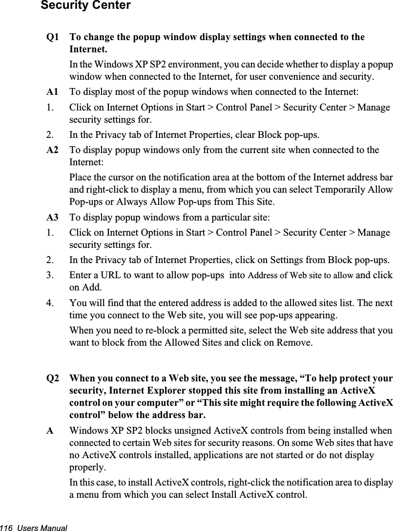 116  Users ManualSecurity CenterQ1 To change the popup window display settings when connected to the Internet.In the Windows XP SP2 environment, you can decide whether to display a popup window when connected to the Internet, for user convenience and security. A1 To display most of the popup windows when connected to the Internet:1. Click on Internet Options in Start &gt; Control Panel &gt; Security Center &gt; Manage security settings for. 2. In the Privacy tab of Internet Properties, clear Block pop-ups. A2 To display popup windows only from the current site when connected to the Internet:Place the cursor on the notification area at the bottom of the Internet address bar and right-click to display a menu, from which you can select Temporarily Allow Pop-ups or Always Allow Pop-ups from This Site.      A3 To display popup windows from a particular site:1. Click on Internet Options in Start &gt; Control Panel &gt; Security Center &gt; Manage security settings for. 2. In the Privacy tab of Internet Properties, click on Settings from Block pop-ups. 3. Enter a URL to want to allow pop-ups  into Address of Web site to allow and click on Add. 4. You will find that the entered address is added to the allowed sites list. The next time you connect to the Web site, you will see pop-ups appearing. When you need to re-block a permitted site, select the Web site address that you want to block from the Allowed Sites and click on Remove. Q2 When you connect to a Web site, you see the message, “To help protect your security, Internet Explorer stopped this site from installing an ActiveX control on your computer” or “This site might require the following ActiveX control” below the address bar.AWindows XP SP2 blocks unsigned ActiveX controls from being installed when connected to certain Web sites for security reasons. On some Web sites that have no ActiveX controls installed, applications are not started or do not display properly.In this case, to install ActiveX controls, right-click the notification area to display a menu from which you can select Install ActiveX control.        