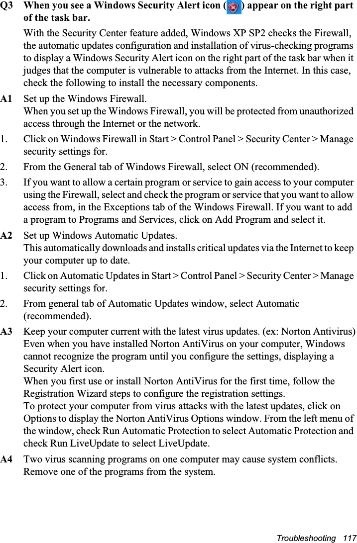 Troubleshooting   117Q3 When you see a Windows Security Alert icon ( ) appear on the right part of the task bar.With the Security Center feature added, Windows XP SP2 checks the Firewall, the automatic updates configuration and installation of virus-checking programs to display a Windows Security Alert icon on the right part of the task bar when it judges that the computer is vulnerable to attacks from the Internet. In this case, check the following to install the necessary components. A1 Set up the Windows Firewall. When you set up the Windows Firewall, you will be protected from unauthorized access through the Internet or the network. 1. Click on Windows Firewall in Start &gt; Control Panel &gt; Security Center &gt; Manage security settings for. 2. From the General tab of Windows Firewall, select ON (recommended). 3. If you want to allow a certain program or service to gain access to your computer using the Firewall, select and check the program or service that you want to allow access from, in the Exceptions tab of the Windows Firewall. If you want to add a program to Programs and Services, click on Add Program and select it. A2 Set up Windows Automatic Updates. This automatically downloads and installs critical updates via the Internet to keep your computer up to date. 1. Click on Automatic Updates in Start &gt; Control Panel &gt; Security Center &gt; Manage security settings for.  2. From general tab of Automatic Updates window, select Automatic (recommended).A3 Keep your computer current with the latest virus updates. (ex: Norton Antivirus)Even when you have installed Norton AntiVirus on your computer, Windows cannot recognize the program until you configure the settings, displaying a Security Alert icon. When you first use or install Norton AntiVirus for the first time, follow the Registration Wizard steps to configure the registration settings. To protect your computer from virus attacks with the latest updates, click on Options to display the Norton AntiVirus Options window. From the left menu of the window, check Run Automatic Protection to select Automatic Protection and check Run LiveUpdate to select LiveUpdate. A4 Two virus scanning programs on one computer may cause system conflicts. Remove one of the programs from the system.  